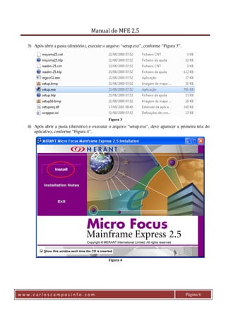 Manual do MFE 2.5 
3) Após abrir a pasta (diretório), execute o arquivo “setup.exe”, conforme “Figura 3”. 
Figura 3 
4) Após abrir a pasta (diretório) e executar o arquivo “setup.exe”, deve aparecer a primeira tela do 
aplicativo, conforme “Figura 4”. 
Figura 4 
w w w . c a r l o s c a m p o s i n f o . c o m Página 6 
 