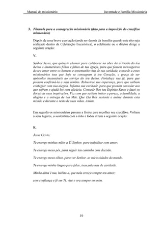Manual do missionário Juventude e Família Missionária
10
3. Fórmula para a consagração missionária (Rito para a imposição do crucifixo
missionário)
Depois de uma breve exortação (pode ser depois da homilia quando este rito seja
realizado dentro da Celebração Eucarística), o celebrante ou o diretor dirige a
seguinte oração:
V.
Senhor Jesus, que quiseste chamar para colaborar na obra da extensão do teu
Reino a inumeráveis filhos e filhas de tua Igreja, para que fossem mensageiros
do teu amor entre os homens e testemunho vivo de tua caridade, concede a estes
missionários teus que hoje se consagram a teu Coração, a graça de ser
apóstolos incansáveis ao serviço do teu Reino. Fortaleça sua fé, para que
possam confirmá-la a seus irmãos. Robustece sua esperança, para que saibam
contagiar com sua alegria. Inflama sua caridade, para que possam consolar aos
que sofrem e ajudá-los com eficácia. Concede-lhes teu Espírito Santo e fazei-os
dóceis as suas inspirações. Faz com que saibam imitar a pureza, a humildade, a
alegria e a entrega de tua Mãe. Que Ela lhes sustente e anime durante esta
missão e durante o resto de suas vidas. Amém.
Em seguida os missionários passam a frente para recolher seu crucifixo. Voltam
a seus lugares, o sustentam com a mão e todos dizem a seguinte oração:
R.
Jesus Cristo:
Te entrego minhas mãos a Ti Senhor, para trabalhar com amor;
Te entrego meus pés, para seguir teu caminho com decisão.
Te entrego meus olhos, para ver Senhor, as necessidades do mundo.
Te entrego minha língua para falar, tuas palavras de caridade.
Minha alma é tua, habita-a, que nela cresça sempre teu amor;
com confiança e fé em Ti, vive e ora sempre em mim.
 