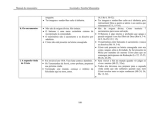 Manual do missionário Juventude e Família Missionária
100
ninguém.
Ter imagens e render-lhes culto é idolatria.
18;1 Rs 6, 30-32).
Ter imagens e render-lhes culto na é idolatria; pois
representam Deus a quem se adora e aos santos que
veneramos (Cl 1; 15-16).
h. Os sacramentos Não são de origem divina. São inúteis.
O batismo é uma mera cerimônia externa de
incorporação à comunidade.
O matrimônio não é sacramento e se dissolve por
adultério.
Cristo não está presente na hóstia consagrada.
São de origem divina: Cristo instituiu 7
sacramentos para nossa salvação.
O Batismo é algo interno e profundo que apaga o
pecado original e nos faz filhos de Deus (Rm 6, 3-4;
Gl 3, 26-29; Cl 2, 12).
O matrimônio entre batizados é sacramento e nunca
se dissolve (Mt 19, 3-6).
Cristo está presente na hóstia consagrada com seu
corpo, sangue, alma e divindade. Se faz presente na
Missa por mandato do mesmo Cristo para que ao
comungar participemos da Redenção (Lc 22, 15-23;
Mt 26, 26-29).
i. A segunda vinda
de Cristo
Foi invisível em 1914. Veio lutar contra o demônio.
Os Testemunhas de Jeová, como profetas, preparam
sua próxima vinda.
Terminado este mundo, começa o milênio de
felicidade aqui na terra, antes.
Será visível o fim do mundo quando vir julgar os
vivos e mortos (Mt 25, 32ss).
Todos nós devemos nos preparar para a segunda
vinda ainda que não saibamos quando seja; nem
Cristo revelou nem os anjos conhecem (Mt 24, 36;
Mc 13, 32).
 