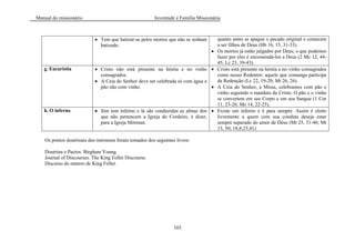 Manual do missionário Juventude e Família Missionária
103
Tem que batizar-se pelos mortos que não se tenham
batizado.
quanto antes se apague o pecado original e comecem
a ser filhos de Deus (Hb 16, 15, 31-33).
Os mortos já estão julgados por Deus; o que podemos
fazer por eles é encomendá-los a Deus (2 Mc 12, 44-
45; Lc 23, 39-43).
g. Eucaristia Cristo não está presente na hóstia e no vinho
consagrados.
A Ceia do Senhor deve ser celebrada só com água e
pão não com vinho.
Cristo está presente na hóstia e no vinho consagrados
como nosso Redentor; aquele que comunga participa
da Redenção (Lc 22, 19-20; Mt 26, 26).
A Ceia do Senhor, a Missa, celebramos com pão e
vinho seguindo o mandato de Cristo. O pão e o vinho
se convertem em seu Corpo e em seu Sangue (1 Cor
11, 23-26; Mc 14, 22-25).
h. O inferno Sim tem inferno e lá são conduzidas as almas dos
que não pertencem a Igreja do Cordeiro, é dizer,
para a Igreja Mórman.
Existe um inferno e é para sempre. Assim é eleito
livremente a quem com sua conduta deseja estar
sempre separado do amor de Deus (Mt 25, 31-46; Mt
13, 50; 18,8;25,41)
Os pontos doutrinais dos mórmons foram tomados dos seguintes livros:
Doutrina e Pactos. Birgham Young.
Journal of Discourses. The King Follet Discourse.
Discurso do enterro de King Follet.
 