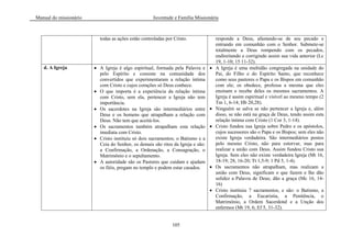 Manual do missionário Juventude e Família Missionária
105
todas as ações estão controladas por Cristo. responde a Deus, afastando-se de seu pecado e
entrando em comunhão com o Senhor. Submete-se
totalmente a Deus rompendo com os pecados,
endireitando e corrigindo assim sua vida anterior (Lc
19, 1-10; 15 11-32).
d. A Igreja A Igreja é algo espiritual, formada pela Palavra e
pelo Espírito e consiste na comunidade dos
convertidos que experimentaram a relação íntima
com Cristo e cujos corações só Deus conhece.
O que importa é a experiência da relação íntima
com Cristo, sem ela, pertencer a Igreja não tem
importância.
Os sacerdotes na Igreja são intermediários entre
Deus e os homens que atrapalham a relação com
Deus. Não tem que aceitá-los.
Os sacramentos também atrapalham esta relação
imediata com Cristo.
Cristo instituiu só dois sacramentos; o Batismo e a
Ceia do Senhor, os demais são ritos da Igreja e são:
a Confirmação, a Ordenação, a Consagração, o
Matrimônio e o sepultamento.
A autoridade são os Pastores que cuidam e ajudam
os fiéis, pregam no templo e podem estar casados.
A Igreja é uma multidão congregada na unidade do
Pai, do Filho e do Espírito Santo, que reconhece
como seus pastores o Papa e os Bispos em comunhão
com ele; os obedece, professa a mesma que eles
ensinam e recebe deles os mesmos sacramentos. A
Igreja é assim espiritual e visível ao mesmo tempo (2
Tm 1, 6-14; Hb 20,28).
Ninguém se salva se não pertencer a Igreja e, além
disso, se não está na graça de Deus, tendo assim esta
relação íntima com Cristo (1 Cor 3, 1-14).
Cristo fundou sua Igreja sobre Pedro e os apóstolos,
cujos sucessores são o Papa e os Bispos; sem eles não
existe Igreja verdadeira. São intermediários postos
pelo mesmo Cristo, não para estorvar, mas para
realizar a união com Deus. Assim fundou Cristo sua
Igreja. Sem eles não existe verdadeira Igreja (Mt 16,
18-19; 28, 16-20; Tt 1,5-9; 1 Pd 5, 1-4).
Os sacramentos não atrapalham, mas realizam a
união com Deus, significam o que fazem e lhe dão
solidez a Palavra de Deus; dão a graça (Mc 16, 14-
16)
Cristo instituiu 7 sacramentos, e são: o Batismo, a
Confirmação, a Eucaristia, a Penitência, o
Matrimônio, a Ordem Sacerdotal e a Unção dos
enfermos (Mt 19, 6; Ef 5, 31-32).
 