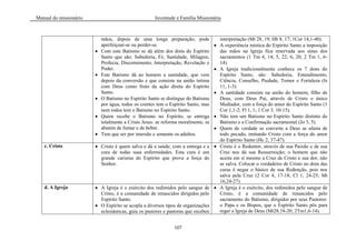 Manual do missionário Juventude e Família Missionária
107
mãos, depois de uma longa preparação; pode
aperfeiçoar-se ou perder-se.
Com este Batismo se dá além dos dons do Espírito
Santo que são: Sabedoria, Fé, Santidade, Milagres,
Profecia, Discernimento, Interpretação, Revelação e
Poder.
Este Batismo dá ao homem a santidade, que vem
depois da conversão e que consiste na união íntima
com Deus como fruto da ação direta do Espírito
Santo.
O Batismo no Espírito Santo se distingue do Batismo
por água, todos os crentes tem o Espírito Santo, mas
nem todos tem o Batismo no Espírito Santo.
Quem recebe o Batismo no Espírito, se entrega
totalmente a Cristo Jesus: se reforma moralmente, se
abstém de fumar e de beber.
Tem que ser por imersão e somente os adultos.
interpretação (Mt 28, 19; Hb 8, 17; 1Cor 14,1-40).
A experiência mística do Espírito Santo a imposição
das mãos na Igreja fica reservada aos sinas dos
sacramentos (1 Tm 4, 14; 5, 22; 6, 20; 2 Tm 1, 6-
14).
A Igreja tradicionalmente conhece os 7 dons do
Espírito Santo, são: Sabedoria, Entendimento,
Ciência, Conselho, Piedade, Temor e Fortaleza (Is
11, 1-3).
A santidade consiste na união do homem, filho de
Deus, com Deus Pai, através de Cristo o único
Mediador, com a força do amor do Espírito Santo (1
Cor 1,1-2; Fl 1, 1; 1 Cor 3, 10-15).
Não tem um Batismo no Espírito Santo distinto do
Batismo e a Confirmação sacramental (Jo 3, 5).
Quem de verdade se converte a Deus se afasta de
todo pecado, imitando Cristo com a força do amor
do Espírito Santo (Hc 2, 37-47).
c. Cristo Cristo é quem salva e dá a saúde; com a entrega e a
cura de todas suas enfermidades. Esta cura é um
grande carisma do Espírito que prova a força do
Senhor.
Cristo é o Redentor, através de sua Paixão e de sua
Cruz nos dá sua Ressurreição; o homem que não
aceita em si mesmo a Cruz de Cristo e sua dor, não
se salva. Colocar o verdadeiro de Cristo no dom das
curas é negar o básico de sua Redenção, pois nos
salva pela Cruz (2 Cor 4, 17-18; Cl 1, 24-25; Mt
16,24-27).
d. A Igreja A Igreja é o exército dos redimidos pelo sangue de
Cristo, é a comunidade de renascidos dirigidos pelo
Espírito Santo.
O Espírito se acopla a diversos tipos de organizações
eclesiásticas, guia os pastores e pastoras que recebeu
A Igreja é o exército, dos redimidos pelo sangue de
Cristo, é a comunidade de renascidos pelo
sacramento do Batismo, dirigidos por seus Pastores:
o Papa e os Bispos, que o Espírito Santo pôs para
reger a Igreja de Deus (Mt28,18-20; 2Tm1,6-14).
 
