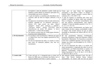 Manual do missionário Juventude e Família Missionária
108
do Espírito o dom de sabedoria e poder; ainda que
também se pode admitir as estruturas episcopais nas
comunidades que assim o desejam.
A ação do Espírito se manifesta pela abundância dos
carismas; além do dom de línguas sobressai o da
cura.
Na Igreja teve um primeiro tempo de ação intensa do
Espírito, chamado de ―os primeiros chuviscos‖:
séculos I-IV; logo cessou sua ação, ―plena
estiagem‖: século XVI; começou a repuntar:
―chuviscos tardios‖: séculos XVII-XIX; para
intensificar-se do século XX adiante: ―o novo
pentecostes‖, ―a fonte chovia tardia‖.
Na América existem mais de 25.000 grupos distintos
de pentecostais independentes.
Cristo quis só uma forma de organização
eclesiástica, a que lidera o Papa e os Bispos; o
Espírito Santo é quem a garante e através dela se
comunica (Tt 1, 5-9; 1Pd 5, 1-4).
A ação do Espírito se manifesta pelo amor que
constrói a unidade na Igreja; todos seus carismas
Deus os dirigem. Os carismas extraordinários não
tem que pedi-los temerariamente, nem esperar
―milagres‖ o fruto do trabalho pastoral (1 Cor 12, 1-
31; 13, 1-13; 14,1-33).
O Espírito assiste constantemente sua Igreja com
toda a classe de dons e graças, acomodados a todos
os tempos; não existem épocas em que se tenha
ausentado ou diminuído seu influxo (Mt 28, 20; Jo
14, 15-21).
e. Os Sacramentos Se reconhece como sacramentos o Batismo por água
e a Santa Ceia: esta é um simples memorial da Ceia
do Senhor.
Os ritos de imposição das mãos e as unções se usam
para curar ou transmitir poderes, mas sem ser
sacramentos.
Há sete sacramentos: Batismo, Confirmação,
Eucaristia, Penitência, Unção dos Enfermos, Ordem
Sacerdotal e Matrimônio. Na Eucaristia se encontra
Cristo real e verdadeiro presente, com seu Corpo, se
Sangue, sua Alma e sua Divindade (Lc 22, 19-20; 1
Cor 11, 23-26).
Os ritos de imposição das mãos e as unções são
sinais sacramentais; a imposição das mãos se usa na
Confirmação e na Ordem Sacerdotal; as unções, no
Batismo, Confirmação, Unção dos enfermos e
Ordem Sacerdotal (1 Tm 4, 14; Tg 5, 13-15; Hb 8,
17; Hb 19, 6; Mc 6, 12-13).
f. A outra vida Cristo está por vir, e inaugurará para os justos um
Reino de 1000 anos; ao terminar este Reino virá o
regresso definitivo de Cristo e o juízo: a parusia.
Não sabemos quando regressará Cristo. Ele não o
disse. Não haverá nenhum Reino milenar
intermediário. Ao morrer cada um terá seu juízo
 