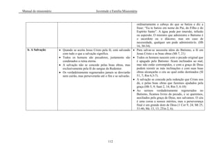 Manual do missionário Juventude e Família Missionária
112
ordinariamente a cabeça do que se batiza e diz a
frase: ―Eu te batizo em nome do Pai, do Filho e do
Espírito Santo‖. A água pode por imersão, infusão
ou aspersão. O ministro que administra o Batismo é
o sacerdote ou o diácono; mas em caso de
necessidade, qualquer um pode administrá-lo. (Hb
16, 30-34).
b. A Salvação Quando se aceita Jesus Cristo pela fé, está salvando
com tudo o que a salvação significa.
Todos os homens são pecadores, justamente são
condenados a ruína eterna.
A salvação não se concede pelas boas obras, mas
exclusivamente pela fé do sangue do Redentor.
Os verdadeiramente regenerados jamais se desviarão
nem cairão, mas perseverarão até o fim e se salvarão.
Para salvar-se necessita além do Batismo, a fé em
Jesus Cristo e as boas obras (Mt 7, 21)
Todos os homens nascem com o pecado original que
é apagado pelo Batismo: ficam inclinados ao mal,
mas não estão corrompidos, e com a graça de Deus
podem resistir as más inclinações e com suas boas
obras alcançarão o céu ao qual estão destinados (Sl
51, 7; Rm 6,3-7).
A salvação se concede pela redenção que Cristo nos
dá, e pelas boas obras que fazemos ajudados pela
graça (Hb 5, 9; Sant 2, 14; Rm 5, 6-10)
Ao sermos verdadeiramente regenerados no
Batismo, ficamos livres do pecado, e se queremos,
auxiliados pela graça de Deus, nos salvamos. O céu
é uma coroa a nossos méritos, mas a perseverança
final é um grande dom de Deus (1 Cor 9, 24; Mt 25,
31-46; Mc 13, 13; 2Tm 2, 6).
 