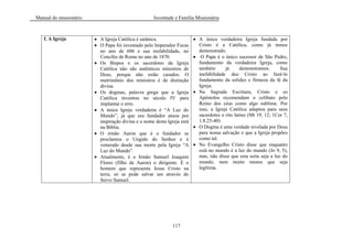 Manual do missionário Juventude e Família Missionária
117
f. A Igreja A Igreja Católica é satânica.
O Papa foi inventado pelo Imperador Focas
no ano de 606 e sua inefabilidade, no
Concílio de Roma no ano de 1870.
Os Bispos e os sacerdotes da Igreja
Católica não são autênticos ministros de
Deus, porque não estão casados. O
matrimônio dos ministros é de distinção
divina.
Os dogmas, palavra grega que a Igreja
Católica inventou no século IV para
implantar o erro.
A única Igreja verdadeira é ―A Luz do
Mundo‖, já que seu fundador atuou por
inspiração divina e o nome desta Igreja está
na Bíblia.
O irmão Aaron que é o fundador se
proclamou o Ungido do Senhor e é
venerado desde sua morte pela Igreja ―A
Luz do Mundo‖.
Atualmente, é o Irmão Samuel Joaquim
Flores (filho de Aaron) o dirigente. É o
homem que representa Jesus Cristo na
terra, só se pode salvar um através do
Servo Samuel.
A única verdadeira Igreja fundada por
Cristo é a Católica, como já temos
demonstrado.
O Papa é o único sucessor de São Pedro,
fundamento da verdadeira Igreja, como
também já demonstramos. Sua
inefabilidade deu Cristo ao fazê-lo
fundamento da solidez e firmeza da fé da
Igreja.
Na Sagrada Escritura, Cristo e os
Apóstolos recomendam o celibato pelo
Reino dos céus como algo sublime. Por
isso, a Igreja Católica adaptou para seus
sacerdotes o rito latino (Mt 19, 12; 1Cor 7,
1.8.25-40)
O Dogma é uma verdade revelada por Deus
para nossa salvação e que a Igreja propões
como tal.
No Evangelho Cristo disse que enquanto
está no mundo é a luz do mundo (Jo 9, 5),
mas, não disse que esta seita seja a luz do
mundo, nem muito menos que seja
legítima.
 