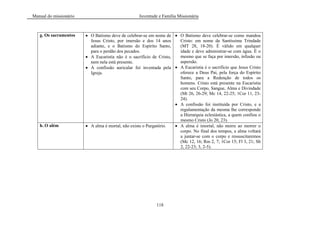 Manual do missionário Juventude e Família Missionária
118
g. Os sacramentos O Batismo deve de celebrar-se em nome de
Jesus Cristo, por imersão e dos 14 anos
adiante, e o Batismo do Espírito Santo,
para o perdão dos pecados.
A Eucaristia não é o sacrifício de Cristo,
nem nela está presente.
A confissão auricular foi inventada pela
Igreja.
O Batismo deve celebrar-se como mandou
Cristo: em nome da Santíssima Trindade
(MT 28, 18-20). É válido em qualquer
idade e deve administrar-se com água. É o
mesmo que se faça por imersão, infusão ou
aspersão.
A Eucaristia é o sacrifício que Jesus Cristo
oferece a Deus Pai, pela força do Espírito
Santo, para a Redenção de todos os
homens. Cristo está presente na Eucaristia
com seu Corpo, Sangue, Alma e Divindade
(Mt 26, 26-29; Mc 14, 22-25; 1Cor 11, 23-
24).
A confissão foi instituída por Cristo, e a
regulamentação da mesma lhe corresponde
a Hierarquia eclesiástica, a quem confiou o
mesmo Cristo (Jo 20, 23).
h. O além A alma é mortal, não existe o Purgatório. A alma é imortal, não morre ao morrer o
corpo. No final dos tempos, a alma voltará
a juntar-se com o corpo e ressuscitaremos
(Mc 12, 16; Rm 2, 7; 1Cor 15; Fl 3, 21; Sb
2, 22-23; 3, 2-5).
 