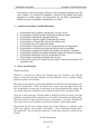 Manual do missionário Juventude e Família Missionária
12
missionários se unem em oração, cultivam a vida sacramental, penetram sua vida
com o espírito e as virtudes do Evangelho, e fazem da vida familiar uma escola
doméstica de cristãos íntegros. Os missionários que são filhos compreendem e
ajudam seus pais, os respeitam, compreendem e os amam.
2. A mística de Juventude e Família Missionária
a. O missionário busca conhecer cada dia mais a Cristo e sua fé.
b. O missionário é um homem apaixonado pela salvação das almas.
c. O missionário é portador da mensagem de Cristo.
d. O missionário é apóstolo copado e polarizado pela missão.
e. O missionário é o homem líder, guia de seus irmãos na fé.
f. O missionário atua com urgência na missão.
g. O missionário é zeloso promotor de novos apóstolos para a Evangelização.
h. O missionário é um homem de oração que busca crescer em santidade.
i. O missionário se entrega sem cálculo nem medida, com audácia e intrepidez.
j. O missionário trabalha com método, disciplina e desejo de superação constante.
k. O missionário fundamenta sua fé na ressurreição de Cristo.
l. O missionário é testemunho de alegria que convence.
m. O missionário cuida da fé católica de seus irmãos e luta por incrementá-la em
sua própria vida.
3. Carta a um missionário
Amado missionário:
Chamei-te e escutaste no silêncio este chamado que meu Coração te faz. São tão
poucas as almas que desejam caminhar com meu chamado e levar aos demais minhas
palavras de amor e misericórdia.
São tantos os que perdem a pureza pela influência do ambiente, pela ignorância, pelos
meios de comunicação...! Antes de conhecer-me e saber o que sou capaz de fazer por
eles! Compreende o porquê que os missionários são tão perseguidos pelo inimigo. Em
teu coração disposto a evangelizar está a solução de muitos lares e de muitas almas.
Terás que te abrir para que o Espírito Santo te ilumine por meio da oração; terás que
trabalhar na preparação dos temas para ser um melhor instrumento em minhas mãos.
Faze tudo com amor: sofre o possível cansaço, contratempos... por amor. Trabalha por
amor, quero valer-me de ti durante estes dias para ajudar e salvar muitas almas.
Tem presente que Eu estou contigo sempre que desejar. Esforça-te e conta-me o que
sentes: tuas alegrias, tuas tristezas, teus triunfos,... Eu te compreendo porque sofri e
sigo padecendo. Vem ao Sacrário contar-me e verás como encontrar consolo em teu
coração.
Te amo intensamente,
Jesus Cristo
 