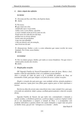 Manual do missionário Juventude e Família Missionária
121
4. Antes e depois das refeições
Ao iniciar
V. Em nome do Pai e do Filho e do Espírito Santo.
R. Amém.
V. Pai nosso,
R. que estais nos céus,
santificado seja o vosso nome,
venha a nós o vosso Reino, seja feita
a vossa vontade assim na terra como no céu.
O pão nosso de cada dia nos dai hoje,
perdoai-nos as nossas ofensas
assim como nós perdoamos
a que nos tem ofendido,
e não nos deixeis cair em tentação,
mas livrai-nos do mal.
V. Abençoai-nos, Senhor, a nós e a estes alimentos que vamos receber da vossa
bondade. Por Cristo, nosso Senhor.
R. Amém.
Ao terminar
V. Nós vos damos graças, Senhor, por todos os vossos benefícios. Vós que viveis e
reinais pelos séculos dos séculos.
R. Amém.
5. Oração pelas vocações
Oh! Sagrada Família de Nazaré!Comunidade de amor de Jesus, Maria e José,
modelo e ideal de toda família cristã, a ti confiamos nossas famílias.
Abre o coração de cada lar para a fé, a acolhida da palavra de Deus, ao
testemunho cristão, para que chegue a ser fonte de novas e santas vocações.
Dispõe o coração dos pais para que, com caridade solícita, atenção prudente e
piedade amorosa, sejam para seus filhos guias seguros para os bens espirituais e
eternos.
Suscita na alma dos jovens uma consciência reta e uma vontade livre, para que,
crescendo em sabedoria, idade e graça, acolham generosamente o dom da vocação
divina.
Sagrada Família de Nazaré, faz que todos nós, contemplando e imitando a
oração assídua, a obediência generosa, a pobreza digna e a pureza virginal vividas
em ti, nos disponhamos a cumprir a vontade de Deus, e a acompanhar com
prudente delicadeza a quantos dentre nós sejam chamados a seguir mais de perto
ao Senhor Jesus, que por nós “entregou-se a si mesmo”. Amém.
João Paulo II
 