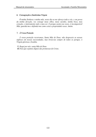 Manual do missionário Juventude e Família Missionária
122
6. Consagração a Santíssima Virgem
Ó minha Senhora e minha mãe, neste día eu me ofereço todo a vós, e em prova
da minha devoção, vos consagr meus olhos, meus ouvidos, minha boca, meu
coração, e inteiramente todo o meu ser. E porque assim sou vosso, ó incomparável
Mãe, guardai-me e defendei-me como coisa e propriedade vossa. Amém.
7. À Vossa Proteção
À vossa proteção recorremos, Santa Mãe de Deus; não desprezeis as nossas
súplicas em nossas necessidades, mas livrai-nos sempre de todos os perigos, ó
Virgem gloriosa e bendita.
V. Rogai por nós, santa Mãe de Deus.
R.Para que sejamos dignos das promessas de Cristo.
 