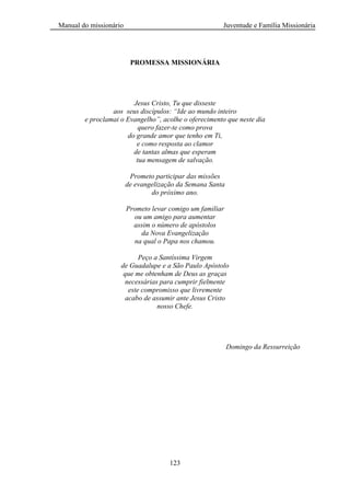 Manual do missionário Juventude e Família Missionária
123
PROMESSA MISSIONÁRIA
Jesus Cristo, Tu que disseste
aos seus discípulos: “Ide ao mundo inteiro
e proclamai o Evangelho”, acolhe o oferecimento que neste dia
quero fazer-te como prova
do grande amor que tenho em Ti,
e como resposta ao clamor
de tantas almas que esperam
tua mensagem de salvação.
Prometo participar das missões
de evangelização da Semana Santa
do próximo ano.
Prometo levar comigo um familiar
ou um amigo para aumentar
assim o número de apóstolos
da Nova Evangelização
na qual o Papa nos chamou.
Peço a Santíssima Virgem
de Guadalupe e a São Paulo Apóstolo
que me obtenham de Deus as graças
necessárias para cumprir fielmente
este compromisso que livremente
acabo de assumir ante Jesus Cristo
nosso Chefe.
Domingo da Ressurreição
 
