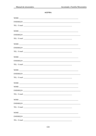 Manual do missionário Juventude e Família Missionária
124
AGENDA
NOME: _________________________________________________________________________
ENDEREÇO: _______________________________________________________________________
TEL: / E-mail: ____________________________________________________________
NOME: _________________________________________________________________________
ENDEREÇO: _______________________________________________________________________
TEL: / E-mail: ____________________________________________________________
NOME: _________________________________________________________________________
ENDEREÇO: _______________________________________________________________________
TEL: / E-mail: ____________________________________________________________
NOME: _________________________________________________________________________
ENDEREÇO: _______________________________________________________________________
TEL: / E-mail: ____________________________________________________________
NOME: _________________________________________________________________________
ENDEREÇO: _______________________________________________________________________
TEL: / E-mail: ____________________________________________________________
NOME: _________________________________________________________________________
NOME: _________________________________________________________________________
ENDEREÇO: _______________________________________________________________________
TEL: / E-mail: ____________________________________________________________
NOME: _________________________________________________________________________
ENDEREÇO: _______________________________________________________________________
TEL: / E-mail: ____________________________________________________________
NOME: _________________________________________________________________________
ENDEREÇO: _______________________________________________________________________
TEL: / E-mail: ____________________________________________________________
 