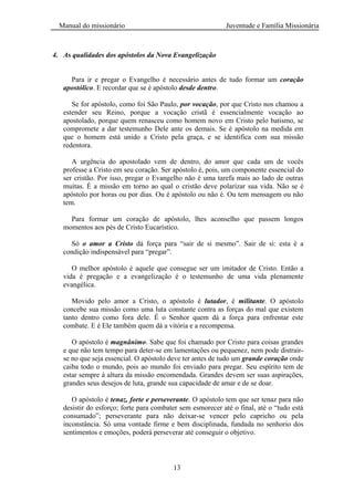 Manual do missionário Juventude e Família Missionária
13
4. As qualidades dos apóstolos da Nova Evangelização
Para ir e pregar o Evangelho é necessário antes de tudo formar um coração
apostólico. E recordar que se é apóstolo desde dentro.
Se for apóstolo, como foi São Paulo, por vocação, por que Cristo nos chamou a
estender seu Reino, porque a vocação cristã é essencialmente vocação ao
apostolado, porque quem renasceu como homem novo em Cristo pelo batismo, se
compromete a dar testemunho Dele ante os demais. Se é apóstolo na medida em
que o homem está unido a Cristo pela graça, e se identifica com sua missão
redentora.
A urgência do apostolado vem de dentro, do amor que cada um de vocês
professe a Cristo em seu coração. Ser apóstolo é, pois, um componente essencial do
ser cristão. Por isso, pregar o Evangelho não é uma tarefa mais ao lado de outras
muitas. É a missão em torno ao qual o cristão deve polarizar sua vida. Não se é
apóstolo por horas ou por dias. Ou é apóstolo ou não é. Ou tem mensagem ou não
tem.
Para formar um coração de apóstolo, lhes aconselho que passem longos
momentos aos pés de Cristo Eucarístico.
Só o amor a Cristo dá força para ―sair de si mesmo‖. Sair de si: esta é a
condição indispensável para ―pregar‖.
O melhor apóstolo é aquele que consegue ser um imitador de Cristo. Então a
vida é pregação e a evangelização é o testemunho de uma vida plenamente
evangélica.
Movido pelo amor a Cristo, o apóstolo é lutador, é militante. O apóstolo
concebe sua missão como uma luta constante contra as forças do mal que existem
tanto dentro como fora dele. É o Senhor quem dá a força para enfrentar este
combate. E é Ele também quem dá a vitória e a recompensa.
O apóstolo é magnânimo. Sabe que foi chamado por Cristo para coisas grandes
e que não tem tempo para deter-se em lamentações ou pequenez, nem pode distrair-
se no que seja essencial. O apóstolo deve ter antes de tudo um grande coração onde
caiba todo o mundo, pois ao mundo foi enviado para pregar. Seu espírito tem de
estar sempre à altura da missão encomendada. Grandes devem ser suas aspirações,
grandes seus desejos de luta, grande sua capacidade de amar e de se doar.
O apóstolo é tenaz, forte e perseverante. O apóstolo tem que ser tenaz para não
desistir do esforço; forte para combater sem esmorecer até o final, até o ―tudo está
consumado‖; perseverante para não deixar-se vencer pelo capricho ou pela
inconstância. Só uma vontade firme e bem disciplinada, fundada no senhorio dos
sentimentos e emoções, poderá perseverar até conseguir o objetivo.
 