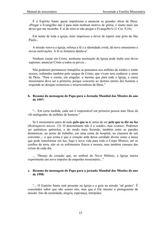 Manual do missionário Juventude e Família Missionária
15
É o Espírito Santo quem impulsiona a anunciar as grandes obras de Deus:
«Pregar o Evangelho não é para mim nenhum motivo de glória; é muito mais um
dever que me incumbe: E ai de mim se não pregar o Evangelho!» (1 Cor. 9,16).
Em nome de toda a igreja, sinto imperioso o dever de repetir este grito de São
Paulo...
A missão renova a Igreja, reforça a fé e a identidade cristã, dá novo entusiasmo e
novas motivações. A fé se fortalece dando-a!
Nenhum crente em Cristo, nenhuma instituição da Igreja pode iludir este dever
supremo: anunciar Cristo a todos os povos...
Não podemos permanecer tranqüilos se pensamos nos milhões de irmãos e irmãs
nossos, redimidos também pelo sangue de Cristo, que vivem sem conhecer o amor
de Deus. ―Para o crente, em singular, o mesmo que para toda a Igreja, a causa
missionária deve ser a primeira, porque concerne ao destino eterno dos homens e
responde ao designo misterioso e misericordioso de Deus.‖
b. Resumo da mensagem do Papa para a Jornada Mundial das Missões do ano
de 1997:
―... Em certa medida, cada um é responsável em primeira pessoa ante Deus da
«fé malograda» de milhões de homens.‖
Se é missionário antes de tudo pelo que se é, antes de ser pelo que se diz ou faz
(Redemptoris missio, 23). O determinante não é o «onde», mas «como». Podemos
ser autênticos apóstolos, e do modo mais fecundo, também entre as paredes
domésticas, no posto de trabalho, em uma cama de hospital, na clausura de um
convento...: o que conta é que o coração arda dessa caridade divina como a única
que pode transformar em luz, fogo e nova vida para todo o Corpo Místico, até os
confins da terra, não só os sofrimentos fisicos e morais, mas também cansaço das
coisas de cada dia.
... ―Desejo de coração que, no umbral do Novo Milênio, a Igreja inteira
experimente um novo impulso de empenho missionário...‖
c. Resumo da mensagem do Papa para a jornada Mundial das Missões do ano
de 1998:
―... O Espírito Santo está presente na Igreja e a guia na missão ‗ad gentes‘. É
consolador saber que não somos nós, mas que é Ele mesmo o protagonista da
missão. Isto dá serenidade, alegria, esperança, intrepidez.
 