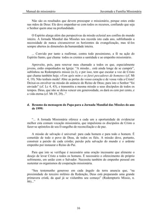 Manual do missionário Juventude e Família Missionária
16
Não são os resultados que devem preocupar o missionário, porque estes estão
nas mãos de Deus: Ele deve empenhar-se com todos os recursos, confiando que seja
o Senhor quem atue na profundidade.
O Espírito alarga além das perspectivas da missão eclesial aos confins do mundo
inteiro. A Jornada Mundial das Missões nos recorda isto cada ano, sublinhando a
necessidade de nunca circunscrever os horizontes da evangelização, mas tê-los
sempre abertos às dimensões da humanidade inteira.
... Convido por tanto a reafirmar, contra todo pessimismo, a fé na ação do
Espírito Santo, que chama todos os crentes a santidade e ao empenho missionário.
Aproveito, pois, para renovar meu chamado a todos os que, especialmente
jovens, estão empenhados na Igreja: ―A missão... está ainda longe de se cumprir‖,
sublinhou na Redemptoris missio (n.1), e por isso, tem que escutar a voz de Cristo
que chama também hoje; «Vem após mim e os farei pescadores de homens» (cf. Mt
4, 19). Não tenhais medo! Abre as portas do vosso coração e de vossa vida a Cristo!
Deixai-os envolver na missão do anúncio do Reino de Deus; para isto o Senhor ―foi
enviado‖ (cf. Lc 4, 43), e transmitiu a mesma missão a seus discípulos de todos os
tempos. Deus, que não se deixa vencer em generosidade, os dará os cem por cento, e
a vida eterna (cf. Mt 19, 29)...‖
d. Resumo da mensagem do Papa para a Jornada Mundial das Missões do ano
de 1999:
―... A Jornada Missionária oferece a cada um a oportunidade de evidenciar
melhor esta comum vocação missionária, que impulsiona os discípulos de Cristo a
fazer-se apóstolos de seu Evangelho de reconciliação e de paz.
A missão de salvação é universal: para cada homem e para todo o homem. É
cometido de todo o povo de Deus, de todos os fiéis. A missão deve, portanto,
construir a paixão de cada cristão; paixão pela salvação do mundo e o ardente
empenho por instaurar o Reino do Pai.
Para que isto se verifique é necessário uma oração incessante que alimente o
desejo de levar Cristo a todos os homens. É necessário o oferecimento do próprio
sofrimento, em união com o Salvador. Necessita também do empenho pessoal em
sustentar os organismos de cooperação missionária.
―Seu testemunho generoso em cada ângulo da terra anuncia que, ―na
proximidade do terceiro milênio da Redenção, Deus está preparando uma grande
primavera cristã, da qual já se vislumbra seu começo‖ (Redemptoris Missio, n.
86)...‖
 