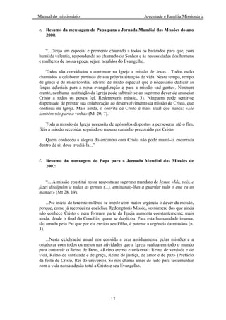Manual do missionário Juventude e Família Missionária
17
e. Resumo da mensagem do Papa para a Jornada Mundial das Missões do ano
2000:
―...Dirijo um especial e premente chamado a todos os batizados para que, com
humilde valentia, respondendo ao chamado do Senhor e às necessidades dos homens
e mulheres de nossa época, sejam heraldos do Evangelho.
Todos são convidados a continuar na Igreja a missão de Jesus... Todos estão
chamados a colaborar partindo de sua própria situação de vida. Neste tempo, tempo
de graça e de misericórdia, advirto de modo especial que é necessário dedicar às
forças eclesiais para a nova evangelização e para a missão «ad gente». Nenhum
crente, nenhuma instituição da Igreja pode subtrair-se ao supremo dever de anunciar
Cristo a todos os povos (cf. Redemptoris missio, 3). Ninguém pode sentir-se
dispensado de prestar sua colaboração ao desenvolvimento da missão de Cristo, que
continua na Igreja. Mais ainda, o convite de Cristo é mais atual que nunca: «Ide
também vós para a vinha» (Mt 20, 7).
Toda a missão da Igreja necessita de apóstolos dispostos a perseverar até o fim,
fiéis a missão recebida, seguindo o mesmo caminho percorrido por Cristo.
Quem conheceu a alegria do encontro com Cristo não pode mantê-la encerrada
dentro de si; deve irradiá-la...‖
f. Resumo da mensagem do Papa para a Jornada Mundial das Missões de
2002:
―... A missão constitui nossa resposta ao supremo mandato de Jesus: «Ide, pois, e
fazei discípulos a todas as gentes (...), ensinando-lhes a guardar tudo o que eu os
mandei» (Mt 28, 19).
...No inicio do terceiro milênio se impõe com maior urgência o dever da missão,
porque, como já recordei na encíclica Redemptoris Missio, «o número dos que ainda
não conhece Cristo e nem formam parte da Igreja aumenta constantemente; mais
ainda, desde o final do Concílio, quase se duplicou. Para esta humanidade imensa,
tão amada pelo Pai que por ele enviou seu Filho, é patente a urgência da missão» (n.
3).
...Nesta celebração anual nos convida a orar assiduamente pelas missões e a
colaborar com todos os meios nas atividades que a Igreja realiza em todo o mundo
para construir o Reino de Deus, «Reino eterno e universal: Reino de verdade e de
vida, Reino de santidade e de graça, Reino de justiça, de amor e de paz» (Prefácio
da festa de Cristo, Rei do universo). Se nos chama antes de tudo para testemunhar
com a vida nossa adesão total a Cristo e seu Evangelho.
 