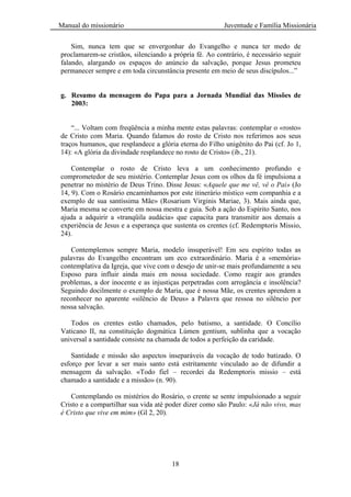 Manual do missionário Juventude e Família Missionária
18
Sim, nunca tem que se envergonhar do Evangelho e nunca ter medo de
proclamarem-se cristãos, silenciando a própria fé. Ao contrário, é necessário seguir
falando, alargando os espaços do anúncio da salvação, porque Jesus prometeu
permanecer sempre e em toda circunstância presente em meio de seus discípulos...‖
g. Resumo da mensagem do Papa para a Jornada Mundial das Missões de
2003:
―... Voltam com freqüência a minha mente estas palavras: contemplar o «rosto»
de Cristo com Maria. Quando falamos do rosto de Cristo nos referimos aos seus
traços humanos, que resplandece a glória eterna do Filho unigênito do Pai (cf. Jo 1,
14): «A glória da divindade resplandece no rosto de Cristo» (ib., 21).
Contemplar o rosto de Cristo leva a um conhecimento profundo e
comprometedor de seu mistério. Contemplar Jesus com os olhos da fé impulsiona a
penetrar no mistério de Deus Trino. Disse Jesus: «Aquele que me vê, vê o Pai» (Jo
14, 9). Com o Rosário encaminhamos por este itinerário místico «em companhia e a
exemplo de sua santíssima Mãe» (Rosarium Virginis Mariae, 3). Mais ainda que,
Maria mesma se converte em nossa mestra e guia. Sob a ação do Espírito Santo, nos
ajuda a adquirir a «tranqüila audácia» que capacita para transmitir aos demais a
experiência de Jesus e a esperança que sustenta os crentes (cf. Redemptoris Missio,
24).
Contemplemos sempre Maria, modelo insuperável! Em seu espírito todas as
palavras do Evangelho encontram um eco extraordinário. Maria é a «memória»
contemplativa da Igreja, que vive com o desejo de unir-se mais profundamente a seu
Esposo para influir ainda mais em nossa sociedade. Como reagir aos grandes
problemas, a dor inocente e as injustiças perpetradas com arrogância e insolência?
Seguindo docilmente o exemplo de Maria, que é nossa Mãe, os crentes aprendem a
reconhecer no aparente «silêncio de Deus» a Palavra que ressoa no silêncio por
nossa salvação.
Todos os crentes estão chamados, pelo batismo, a santidade. O Concílio
Vaticano II, na constituição dogmática Lúmen gentium, sublinha que a vocação
universal a santidade consiste na chamada de todos a perfeição da caridade.
Santidade e missão são aspectos inseparáveis da vocação de todo batizado. O
esforço por levar a ser mais santo está estritamente vinculado ao de difundir a
mensagem da salvação. «Todo fiel – recordei da Redemptoris missio – está
chamado a santidade e a missão» (n. 90).
Contemplando os mistérios do Rosário, o crente se sente impulsionado a seguir
Cristo e a compartilhar sua vida até poder dizer como são Paulo: «Já não vivo, mas
é Cristo que vive em mim» (Gl 2, 20).
 