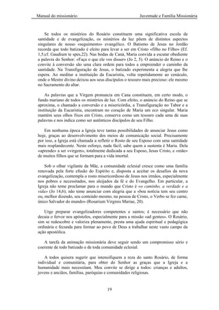 Manual do missionário Juventude e Família Missionária
19
Se todos os mistérios do Rosário constituem uma significativa escola de
santidade e de evangelização, os mistérios da luz põem de distintos aspectos
singulares de nosso «seguimento» evangélico. O Batismo de Jesus no Jordão
recorda que todo batizado é eleito para levar a ser em Cristo «filho no Filho» (Ef.
1,5;cf. Gaudium te spes,22). Nas bodas de Caná, Maria convida a escutar obediente
a palavra do Senhor: «Faça o que ele vos disser» (Jo 2, 5). O anúncio do Reino e o
convite à conversão são uma clara ordem para todos a empreender o caminho da
santidade. Na Transfiguração de Jesus, o batizado experimenta a alegria que lhe
espera. Ao meditar a instituição da Eucaristia, volta repetidamente ao cenáculo,
onde o Mestre divino deixou aos seus discípulos o tesouro mais precioso: ele mesmo
no Sacramento do altar.
As palavras que a Virgem pronuncia em Cana constituem, em certo modo, o
fundo mariano de todos os mistérios de luz. Com efeito, o anúncio do Reino que se
aproxima, o chamado a conversão e a misericórdia, a Transfiguração no Tabor e a
instituição da Eucaristia, encontram no coração de Maria um eco singular. Maria
mantém seus olhos fixos em Cristo, conserva como um tesouro cada uma de suas
palavras e nos indica como ser autênticos discípulos de seu Filho.
Em nenhuma época a Igreja teve tantas possibilidades de anunciar Jesus como
hoje, graças ao desenvolvimento dos meios de comunicação social. Precisamente
por isso, a Igreja está chamada a refletir o Rosto de seu Esposo com uma santidade
mais resplandecente. Neste esforço, nada fácil, sabe quem a sustenta é Maria. Dela
«aprende» a ser «virgem», totalmente dedicada a seu Esposo, Jesus Cristo, e «mãe»
de muitos filhos que se formam para a vida imortal.
Sob o olhar vigilante da Mãe, a comunidade eclesial cresce como uma família
renovada pela forte efusão do Espírito e, disposta a aceitar os desafios da nova
evangelização, contempla o rosto misericordioso de Jesus nos irmãos, especialmente
nos pobres e necessitados, nos aleijados da fé e do Evangelho. Em particular, a
Igreja não teme proclamar para o mundo que Cristo é «o caminho, a verdade e a
vida» (Jo 14,6); não teme anunciar com alegria que a «boa notícia tem seu centro
ou, melhor dizendo, seu conteúdo mesmo, na pessoa de Cristo, o Verbo se fez carne,
único Salvador do mundo» (Rosarium Virginis Mariae, 20).
Urge preparar evangelizadores competentes e santos; é necessário que não
decaia o fervor nos apóstolos, especialmente para a missão «ad gentes». O Rosário,
sim se redescobre e valoriza plenamente, presta uma ajuda espiritual e pedagógica
ordinária e fecunda para formar ao povo de Deus a trabalhar neste vasto campo da
ação apostólica.
A tarefa da animação missionária deve seguir sendo um compromisso sério e
coerente de todo batizado e de toda comunidade eclesial.
A todos quisera sugerir que intensifiquem a reza do santo Rosário, de forma
individual e comunitária, para obter do Senhor as graças que a Igreja e a
humanidade mais necessitam. Meu convite se dirige a todos: crianças e adultos,
jovens e anciãos, famílias, paróquias e comunidades religiosas.
 