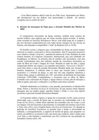 Manual do missionário Juventude e Família Missionária
20
...Com Maria podemos obtê-lo todo de seu Filho Jesus. Sustentados por Maria,
não duvidaremos em nos dedicar com generosidade a difusão do anúncio
evangélico até os confins da terra‖.
h. Resumo da mensagem do Papa para a Jornada Mundial das Missões de
2004:
O compromisso missionário da Igreja constitui, também neste começo do
terceiro milênio, uma urgência que em várias ocasiões queria recordar. A missão,
como recordou na Encíclica Redemptoris Missio, está ainda longe de se cumprir e
por isso devemos comprometer-nos com todas nossas energias em seu serviço na
história, está chamado a compartilhar a ―sede‖ do Redentor (cfr Jo 19,28).
Os desafios sociais e religiosos que a humanidade faz frente em nossos tempos
motivam os crentes a renovarem o fervor missionário. Sim! É necessário promover
com valentia a missão ―ad gentes”, partindo do anúncio de Cristo, Redentor de cada
criatura humana. O Congresso Eucarístico internacional, que será celebrado em
Guadalajara, no México, no próximo mês de outubro, mês missionário, será uma
ocasião extraordinária para esta unânime tomada de consciência missionária ao
redor da Mesa do Corpo e Sangue de Cristo. Reunida ao redor do altar, a Igreja
compreende melhor sua origem e seu mandato missionário. ―Eucaristia e Missão”,
como bem falava o tema da Jornada Missionária Mundial desde ano, formam um
binômio inseparável. A reflexão sobre os laços que existem entre o mistério
eucarístico e o mistério da Igreja, se ume este ano uma eloqüente referência a
Virgem Santa, graças à celebração dos 150º aniversário da definição da Imaculada
Conceição (1854-2004). Contemplamos a Eucaristia com os olhos de Maria.
Contando com a interseção da Virgem, a Igreja oferece a Cristo, pão da salvação, a
todas as gentes, para que o conheçam e o acolham como único salvador.
Voltando idealmente ao Cenáculo, o ano passado, precisamente na Quinta-feira
Santa, firmou a Encíclica Ecclesia de Eucharistia, da que quisera tomar algumas
passagens que nos podem ajudar, queridos Irmãos e Irmãs, a viver com espírito
eucarístico a próxima Jornada Missionária Mundial.
«A Eucaristia edifica a Igreja e a Igreja faz a Eucaristia» (n.26): assim escrevia
observando com a missão da Igreja que se encontra em continuidade com a de
Cristo (Cf.Jo 20,21), e obtém força espiritual da comunhão com seu Corpo e com
seu Sangue. Fim da Eucaristia é precisamente «a comunhão dos homens com Cristo
e, Nele, com o Pai e com o Espírito Santo» (Ecclesia de Eucharistia, 22). Quando se
participa do Sacrifício Eucarístico se percebe mais a fundo a universidade da
redenção, e consequentemente, a urgência da missão da Igreja, cujo programa «se
centra, em definitivo, no mesmo Cristo, que temos que conhecer, amar e imitar, para
viver Nele a vida trinitária e transformar com Ele a história até sua perfeição na
Jerusalém Celeste» (Ibid., 60).
 