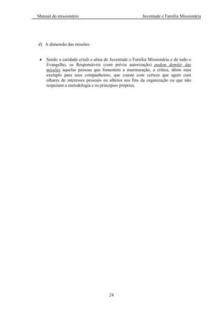 Manual do missionário Juventude e Família Missionária
24
d) A dimensão das missões:
Sendo a caridade cristã a alma de Juventude e Família Missionária e de todo o
Evangelho, os Responsáveis (com prévia autorização) podem demitir das
missões aquelas pessoas que fomentem a murmuração, a crítica, dêem mau
exemplo para seus companheiros, que conste com certeza que agem com
olhares de interesses pessoais ou alheios aos fins da organização ou que não
respeitam a metodologia e os princípios próprios.
 
