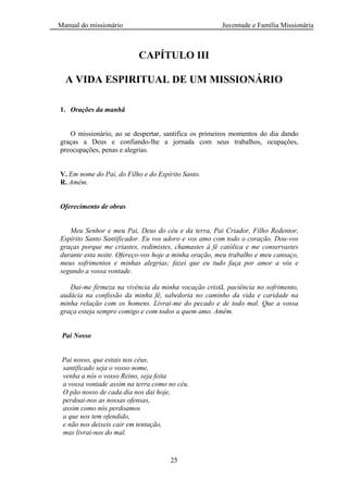 Manual do missionário Juventude e Família Missionária
25
CAPÍTULO III
A VIDA ESPIRITUAL DE UM MISSIONÁRIO
1. Orações da manhã
O missionário, ao se despertar, santifica os primeiros momentos do dia dando
graças a Deus e confiando-lhe a jornada com seus trabalhos, ocupações,
preocupações, penas e alegrias.
V. Em nome do Pai, do Filho e do Espírito Santo.
R. Amém.
Oferecimento de obras
Meu Senhor e meu Pai, Deus do céu e da terra, Pai Criador, Filho Redentor,
Espírito Santo Santificador. Eu vos adoro e vos amo com todo o coração. Dou-vos
graças porque me criastes, redimistes, chamastes à fé católica e me conservastes
durante esta noite. Ofereço-vos hoje a minha oração, meu trabalho e meu cansaço,
meus sofrimentos e minhas alegrias; fazei que eu tudo faça por amor a vós e
segundo a vossa vontade.
Dai-me firmeza na vivência da minha vocação cristã, paciência no sofrimento,
audácia na confissão da minha fé, sabedoria no caminho da vida e caridade na
minha relação com os homens. Livrai-me do pecado e de todo mal. Que a vossa
graça esteja sempre comigo e com todos a quem amo. Amém.
Pai Nosso
Pai nosso, que estais nos céus,
santificado seja o vosso nome,
venha a nós o vosso Reino, seja feita
a vossa vontade assim na terra como no céu.
O pão nosso de cada dia nos dai hoje,
perdoai-nos as nossas ofensas,
assim como nós perdoamos
a que nos tem ofendido,
e não nos deixeis cair em tentação,
mas livrai-nos do mal.
 