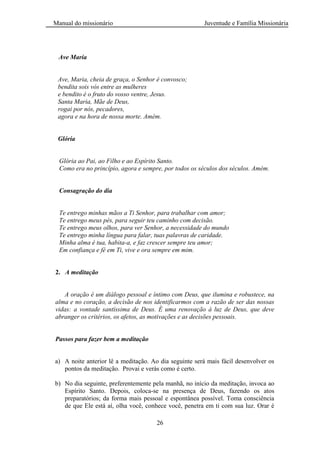Manual do missionário Juventude e Família Missionária
26
Ave Maria
Ave, Maria, cheia de graça, o Senhor é convosco;
bendita sois vós entre as mulheres
e bendito é o fruto do vosso ventre, Jesus.
Santa Maria, Mãe de Deus,
rogai por nós, pecadores,
agora e na hora de nossa morte. Amém.
Glória
Glória ao Pai, ao Filho e ao Espírito Santo.
Como era no princípio, agora e sempre, por todos os séculos dos séculos. Amém.
Consagração do dia
Te entrego minhas mãos a Ti Senhor, para trabalhar com amor;
Te entrego meus pés, para seguir teu caminho com decisão.
Te entrego meus olhos, para ver Senhor, a necessidade do mundo
Te entrego minha língua para falar, tuas palavras de caridade.
Minha alma é tua, habita-a, e faz crescer sempre teu amor;
Em confiança e fé em Ti, vive e ora sempre em mim.
2. A meditação
A oração é um diálogo pessoal e íntimo com Deus, que ilumina e robustece, na
alma e no coração, a decisão de nos identificarmos com a razão de ser das nossas
vidas: a vontade santíssima de Deus. É uma renovação à luz de Deus, que deve
abranger os critérios, os afetos, as motivações e as decisões pessoais.
Passos para fazer bem a meditação
a) A noite anterior lê a meditação. Ao dia seguinte será mais fácil desenvolver os
pontos da meditação. Provai e verás como é certo.
b) No dia seguinte, preferentemente pela manhã, no início da meditação, invoca ao
Espírito Santo. Depois, coloca-se na presença de Deus, fazendo os atos
preparatórios; da forma mais pessoal e espontânea possível. Toma consciência
de que Ele está aí, olha você, conhece você, penetra em ti com sua luz. Orar é
 