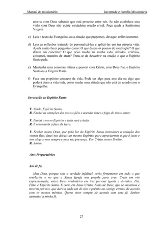 Manual do missionário Juventude e Família Missionária
27
unir-se com Deus sabendo que está presente entre nós. Se não estabelece esta
visão com Deus não existe verdadeira oração cristã. Peça ajuda a Santíssima
Virgem.
c) Leia o texto do Evangelho, ou a citação que propomos, devagar, reflexivamente.
d) Leia as reflexões tratando de personalizá-las e aplicá-las em tua própria vida.
Ajuda muito fazer perguntas como: O que dizem os pontos de meditação? O que
dizem em concreto? O que devo mudar na minha vida, atitudes, critérios,
costumes, maneira de atuar? Trata-se de descobrir na oração o que o Espírito
Santo pede.
e) Mantenha uma conversa íntima e pessoal com Cristo, com Deus Pai, o Espírito
Santo ou a Virgem Maria.
f) Faça um propósito concreto de vida. Pode ser algo para este dia ou algo que
poderá durar a vida toda, como mudar uma atitude que não está de acordo com o
Evangelho.
Invocação ao Espírito Santo
V. Vinde, Espírito Santo,
R. Enchei os corações dos vossos fiéis e acendei neles o fogo do vosso amor.
V. Enviai o vosso Espírito e tudo será criado.
R. E renovareis a face da terra.
V. Senhor nosso Deus, que pela luz do Espírito Santo instruístes o coração dos
vossos fiéis, fazei-nos dóceis ao mesmo Espírito, para apreciarmos o que é justo e
nos alegrarmos sempre com a sua presença. Por Cristo, nosso Senhor.
R. Amém.
Atos Preparatórios
Ato de fé:
Meu Deus, porque sois a verdade infalível, creio firmemente em tudo o que
revelastes e no que a Santa Igreja nos propõe para crer. Creio em vós
expressamente, único Deus verdadeiro em três pessoas iguais e distintas, Pai,
Filho e Espírito Santo. E creio em Jesus Cristo, Filho de Deus, que se encarnou e
morreu por nós, que dará a cada um de nós o prêmio ou castigo eterno, de acordo
com os nossos méritos. Quero viver sempre de acordo com esta fé. Senhor
aumentai a minha fé.
 