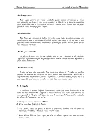 Manual do missionário Juventude e Família Missionária
28
Ato de esperança:
Meu Deus espero em vossa bondade, pelas vossas promessas e pelos
merecimentos de Jesus Cristo, nosso salvador, a vida eterna e a graça necessária
para merecê-la com as boas obras que devo e quero fazer. Senhor, que eu possa
gozar da vossa presença para sempre.
Ato de caridade:
Meu Deus, eu vos amo de todo o coração, sobre todas as coisas, porque sois
infinitamente bom e sois nossa felicidade eterna: por amor a vós eu amo o meu
próximo como a mim mesmo, e perdôo as ofensas que recebi. Senhor, fazei que eu
vos ame cada vez mais.
Ato de Agradecimento:
Agradeço Senhor, por ter-me criado, por ter-me chamado a fé católica.
Agradeço especialmente por me proteger e não deixar cair em pecado. Agradeço o
fruto desta meditação.
Ato de Humildade:
Senhor sei que não sou nada. Sou o que sou diante de Ti. Não sou melhor
porque os homens me elogiam, ou pior porque me repreendem. Ajudai-me a
superar minha miséria física, moral e espiritual. Se produzo fruto é porque me dá a
tua graça. Perdoai os meus pecados por trair Teu amor tantas vezes.
3. O Ângelus
A saudação a Nossa Senhora se reza duas vezes: por volta do meio-dia e em
torno das seis da tarde. O “Ângelus” é rezado durante todo o ano, com exceção do
tempo pascal. O “Regina cœli”, por sua vez, do domingo de Páscoa até o meio-dia
do sábado de Pentecostes, inclusive.
V. O anjo do Senhor anunciou a Maria.
R. E ela concebeu do Espírito Santo.
V. Ave, Maria, cheia de graça, o Senhor é convosco; bendita sois vós entre as
mulheres e bendito é o fruto do vosso ventre, Jesus.
R. Santa Maria, Mãe de Deus, rogai por nós, pecadores, agora e na hora de nossa
morte. Amém.
 