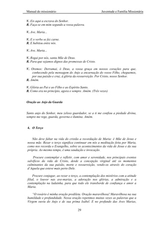 Manual do missionário Juventude e Família Missionária
29
V. Eis aqui a escrava do Senhor.
R. Faça-se em mim segundo a vossa palavra.
V. Ave, Maria...
V. E o verbo se fez carne.
R. E habitou entre nós.
V. Ave, Maria...
V. Rogai por nós, santa Mãe de Deus.
R. Para que sejamos dignos das promessas de Cristo.
V. Oremos: Derramai, ó Deus, a vossa graça em nossos corações para que,
conhecendo pela mensagem do Anjo a encarnação do vosso Filho, cheguemos,
por sua paixão e cruz, à glória da ressurreição. Por Cristo, nosso Senhor.
R. Amém.
V. Glória ao Pai e ao Filho e ao Espírito Santo.
R. Como era no princípio, agora e sempre. Amém. (Três vezes)
Oração ao Anjo da Guarda
Santo anjo do Senhor, meu zeloso guardador, se a ti me confiou a piedade divina,
sempre me rege, guarda, governa e ilumina. Amém.
4. O Terço
Não deve faltar na vida do cristão a recordação de Maria: é Mãe de Jesus e
nossa mãe. Rezar o terço significa continuar em nós a meditação feita por Maria,
como nos recorda o Evangelho, sobre os acontecimentos da vida de Jesus e da sua
própria. Ao mesmo tempo, é uma saudação e invocação.
Procure contemplar e refletir, com amor e serenidade, nos principais eventos
salvíficos da vida de Cristo, desde a concepção virginal até os momentos
culminantes da sua paixão, morte e ressurreição, vendo-os através do coração
d’Aquela que esteve mais perto Dele.
Procure conjugar, ao rezar o terço, a contemplação dos mistérios com a atitude
filial, o louvor nas ave-marias, a adoração nos glórias, a admiração e a
contemplação na ladainha, para que todo ele transborde de confiança e amor a
Maria.
“O rosário é minha oração predileta. Oração maravilhosa! Maravilhosa na sua
humildade e profundidade. Nessa oração repetimos muitas vezes as palavras que a
Virgem ouviu do Anjo e de sua prima Isabel. E no profundo das Aves Marias,
 