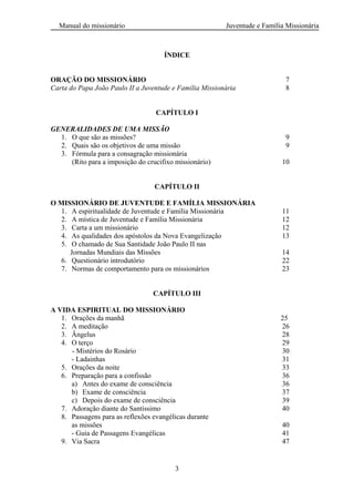 Manual do missionário Juventude e Família Missionária
3
ÍNDICE
ORAÇÃO DO MISSIONÁRIO 7
Carta do Papa João Paulo II a Juventude e Família Missionária 8
CAPÍTULO I
GENERALIDADES DE UMA MISSÃO
1. O que são as missões? 9
2. Quais são os objetivos de uma missão 9
3. Fórmula para a consagração missionária
(Rito para a imposição do crucifixo missionário) 10
CAPÍTULO II
O MISSIONÁRIO DE JUVENTUDE E FAMÍLIA MISSIONÁRIA
1. A espiritualidade de Juventude e Família Missionária 11
2. A mística de Juventude e Família Missionária 12
3. Carta a um missionário 12
4. As qualidades dos apóstolos da Nova Evangelização 13
5. O chamado de Sua Santidade João Paulo II nas
Jornadas Mundiais das Missões 14
6. Questionário introdutório 22
7. Normas de comportamento para os missionários 23
CAPÍTULO III
A VIDA ESPIRITUAL DO MISSIONÁRIO
1. Orações da manhã 25
2. A meditação 26
3. Ângelus 28
4. O terço 29
- Mistérios do Rosário 30
- Ladainhas 31
5. Orações da noite 33
6. Preparação para a confissão 36
a) Antes do exame de consciência 36
b) Exame de consciência 37
c) Depois do exame de consciência 39
7. Adoração diante do Santíssimo 40
8. Passagens para as reflexões evangélicas durante
as missões 40
- Guia de Passagens Evangélicas 41
9. Via Sacra 47
 