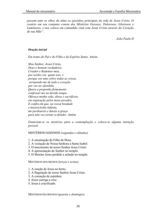 Manual do missionário Juventude e Família Missionária
30
passam ante os olhos da alma os episódios principais da vida de Jesus Cristo. O
rosário em seu conjunto consta dos Mistérios Gozosos, Dolorosos, Gloriosos e
Luminosos, e nos coloca em comunhão vital com Jesus Cristo através do Coração
de sua Mãe”.
João Paulo II
Oração inicial
Em nome do Pai e do Filho e do Espírito Santo. Amém.
Meu Senhor, Jesus Cristo,
Deus e homem verdadeiro,
Criador e Redentor meu,
por serdes vós quem sois, e
porque vos amo sobre todas as coisas,
arrependo-me de todo o coração
por vos ter ofendido.
Quero e proponho firmemente
confessar-me no devido tempo.
Ofereço minha vida, obras e sacrifícios
em reparação pelos meus pecados.
E confio em que, na vossa bondade
e misericórdia infinita,
me perdoareis e dareis a graça
para não vos tornar a ofender. Amém.
Enunciam-se os mistérios para a contemplação e coloca-se alguma intenção
pessoal.
MISTÉRIOS GOZOSOS (segundas e sábados)
1. A encarnação do Filho de Deus.
2. A visitação de Nossa Senhora a Santa Isabel.
3. O nascimento de nosso Senhor Jesus Cristo.
4. A apresentação do Senhor no templo.
5. O Menino Jesus perdido e achado no templo.
MISTÉRIOS DOLOROSOS (terças e sextas)
1. A oração de Jesus no horto.
2. A flagelação de nosso Senhor Jesus Cristo.
3. A coroação de espinhos.
4. Jesus carrega a cruz.
5. Jesus é crucificado.
MISTÉRIOS GLORIOSOS (quartas e domingos)
 