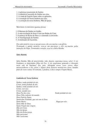 Manual do missionário Juventude e Família Missionária
31
1. A gloriosa ressurreição do Senhor.
2. A admirável ascensão do Senhor aos céus.
3. A vinda do Espírito Santo sobre os apóstolos.
4. A assunção de Nossa Senhora aos céus.
5. A coroação de nossa Senhora, Mãe da Igreja.
MISTÉRIOS LUMINOSOS (quintas-feiras)
1. O Batismo do Senhor no Jordão.
2. A auto-revelação de Jesus Cristo nas Bodas de Caná.
3. O anúncio do Reino de Deus e o chamado à conversão.
4. A Transfiguração do Senhor.
5. A instituição da Eucaristia.
Em cada mistério reza-se um pai-nosso, dez ave-marias e um glória.
Terminado o quinto mistério, reza-se um pai-nosso e três ave-marias pelas
intenções do Papa. Terminada a oração, reza-se a Salve Rainha.
Salve Rainha
Salve Rainha, Mãe de misericórdia, vida, doçura, esperança nossa, salve! A vós
bradamos os degredados filhos de Eva. A vós suspiramos gemendo e chorando
neste vale de lágrimas! Eia, pois, Advogada nossa, esses vossos olhos
misericordiosos a nós volvei, e depois deste desterro mostrai-nos Jesus, bendito
fruto do vosso ventre! Ó clemente, ó piedosa, ó doce sempre Virgem Maria.
Ladainha de Nossa Senhora
Senhor, tende piedade de nós.
Cristo, tende piedade de nós.
Senhor, tende piedade de nós.
Cristo, ouvi-nos.
Cristo, atendei-nos.
Deus Pai dos céus. Tende piedade de nós.
Deus Filho redentor do mundo.
Deus Espírito Santo.
Santíssima Trindade, que sois um só Deus.
Santa Maria. Rogai por nós.
Santa Mãe de Deus.
Santa Virgem das virgens.
Mãe de Cristo.
Mãe da Igreja.
Mãe da divina graça.
Mãe puríssima.
Mãe castíssima.
 