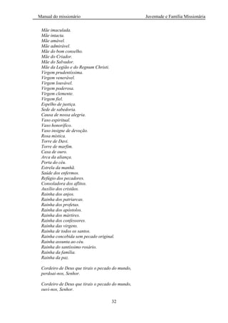 Manual do missionário Juventude e Família Missionária
32
Mãe imaculada.
Mãe intacta.
Mãe amável.
Mãe admirável.
Mãe do bom conselho.
Mãe do Criador.
Mãe do Salvador.
Mãe da Legião e do Regnum Christi.
Virgem prudentíssima.
Virgem venerável.
Virgem louvável.
Virgem poderosa.
Virgem clemente.
Virgem fiel.
Espelho de justiça.
Sede de sabedoria.
Causa de nossa alegria.
Vaso espiritual.
Vaso honorífico.
Vaso insigne de devoção.
Rosa mística.
Torre de Davi.
Torre de marfim.
Casa de ouro.
Arca da aliança.
Porta do céu.
Estrela da manhã.
Saúde dos enfermos.
Refúgio dos pecadores.
Consoladora dos aflitos.
Auxílio dos cristãos.
Rainha dos anjos.
Rainha dos patriarcas.
Rainha dos profetas.
Rainha dos apóstolos.
Rainha dos mártires.
Rainha dos confessores.
Rainha das virgens.
Rainha de todos os santos.
Rainha concebida sem pecado original.
Rainha assunta ao céu.
Rainha do santíssimo rosário.
Rainha da família.
Rainha da paz.
Cordeiro de Deus que tirais o pecado do mundo,
perdoai-nos, Senhor.
Cordeiro de Deus que tirais o pecado do mundo,
ouvi-nos, Senhor.
 