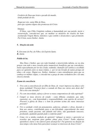 Manual do missionário Juventude e Família Missionária
33
Cordeiro de Deus que tirais o pecado do mundo,
tende piedade de nós.
Rogai por nós, santa Mãe de Deus,
para que sejamos dignos das promessas de Cristo.
Oremos:
Ó Deus, cujo Filho Unigênito redimiu a humanidade por sua paixão, morte e
ressurreição, concedei-nos que, ao meditar os mistérios do rosário da bem-
aventurada Virgem Maria, imitemos o que contêm e alcancemos o que prometem.
Por Cristo, nosso Senhor. Amém.
5. Orações da noite
V. Em nome do Pai, do Filho e do Espírito Santo.
R. Amém.
Pedido de luz
Meu Deus e Senhor, que sois todo bondade e misericórdia infinita, eu vos dou
graças com todo o meu coração pelos inumeráveis benefícios que me concedestes,
muito especialmente por ter-me criado, redimido, chamado à fé católica e escolhido
para ser apóstolo entre os meus irmãos, e por ter-me livrado de tantos perigos de
alma e de corpo. Dignai-vos, Senhor, iluminar o meu entendimento para que eu
conheça as minhas culpas, e concedei-me a graça de uma verdadeira dor e de uma
sincera emenda.
Exame de consciência
1. Vivo com a consciência de ser filho de Deus, de trazer impresso na alma o selo
desta realidade? Procurei fazer a vontade de Deus nos vários atos deste dia?
Dei a eles esta intenção?
2. Fiz com sinceridade, esforço e fervor os meus compromissos de vida espiritual?
3. Cumpri os meus deveres de estado - como filho(a), estudante, pai, mãe,
esposo(a), etc.- com honestidade e responsabilidade, com espírito de serviço?
Procurei a glória de Deus e o bem do próximo acima dos meus interesses
pessoais?
4. Vivi a caridade cristã em pensamentos, palavras, atitudes e obras, fazendo o
bem aos outros, contribuindo para a sua felicidade, especialmente dos mais
próximos, sendo paciente, não falando mal deles, não guardando rancores,
perdoando, ajudando quando pude e conforme pude?
5. Como vivi a minha condição de apóstolo? Apliquei os meios e aproveitei as
ocasiões que surgiram para ganhar almas para Cristo? Tenho objetivos
apostólicos claros e me esforcei para alcançá-los? Fui generoso na doação do
meu tempo e dos meus bens para fazer avançar os interesses de Jesus Cristo?
 