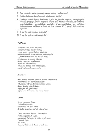 Manual do missionário Juventude e Família Missionária
34
6. Que omissões estiveram presentes na minha conduta hoje?
7. Cuidei da formação delicada da minha consciência?
8. Conheço o meu defeito dominante ( falta de piedade, orgulho, amor-próprio,
vaidade, preguiça, crítica negativa, inveja, gula, falta de caridade, frivolidade e
superficialidade, sensualidade, omissão, irresponsabilidade no trabalho,
individualismo, indiferença diante do bem comum...)? O que fiz hoje para me
superar?
9. O que foi mais positivo neste dia?
10. O que foi mais negativo neste dia?
Pai Nosso
Pai nosso, que estais nos céus,
santificado seja o vosso nome,
venha a nós o vosso Reino, seja feita
a vossa vontade assim na terra como no céu.
O pão nosso de cada dia nos dai hoje,
perdoai-nos as nossas ofensas
assim como nós perdoamos
a que nos tem ofendido,
e não nos deixeis cair em tentação,
mas livrai-nos do mal. Amém.
Ave Maria
Ave, Maria, cheia de graça, o Senhor é convosco;
bendita sois vó entre as mulheres
e bendito é o fruto do vosso ventre, Jesus.
Santa Maria, Mãe de Deus,
rogai por nós, pecadores,
agora e na hora de nossa morte. Amém.
Credo
Creio em um só Deus,
Pai todo-poderoso,
criador do céu e da terra,
de todas as coisas visíveis e invisíveis.
Creio em um só Senhor, Jesus Cristo,
Filho unigênito de Deus,
nascido do Pai antes de todos os séculos:
Deus de Deus,
luz da luz,
Deus verdadeiro de Deus verdadeiro,
 
