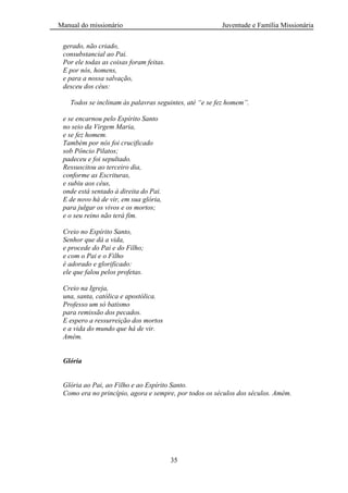 Manual do missionário Juventude e Família Missionária
35
gerado, não criado,
consubstancial ao Pai.
Por ele todas as coisas foram feitas.
E por nós, homens,
e para a nossa salvação,
desceu dos céus:
Todos se inclinam às palavras seguintes, até “e se fez homem”.
e se encarnou pelo Espírito Santo
no seio da Virgem Maria,
e se fez homem.
Também por nós foi crucificado
sob Pôncio Pilatos;
padeceu e foi sepultado.
Ressuscitou ao terceiro dia,
conforme as Escrituras,
e subiu aos céus,
onde está sentado à direita do Pai.
E de novo há de vir, em sua glória,
para julgar os vivos e os mortos;
e o seu reino não terá fim.
Creio no Espírito Santo,
Senhor que dá a vida,
e procede do Pai e do Filho;
e com o Pai e o Filho
é adorado e glorificado:
ele que falou pelos profetas.
Creio na Igreja,
una, santa, católica e apostólica.
Professo um só batismo
para remissão dos pecados.
E espero a ressurreição dos mortos
e a vida do mundo que há de vir.
Amém.
Glória
Glória ao Pai, ao Filho e ao Espírito Santo.
Como era no princípio, agora e sempre, por todos os séculos dos séculos. Amém.
 