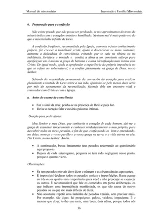Manual do missionário Juventude e Família Missionária
36
6. Preparação para a confissão
Não existe pecado que não possa ser perdoado, se nos aproximamos do trono da
misericórdia com o coração contrito e humilhado. Nenhum mal é mais poderoso do
que a misericórdia infinita de Deus.
A confissão freqüente, recomendada pela Igreja, aumenta o justo conhecimento
próprio, faz crescer a humildade cristã, ajuda a desenraizar os maus costumes,
aumenta a delicadeza de consciência, evitando que se caia na tibieza ou na
indolência, fortalece a vontade e conduz a alma a um constante esforço para
aperfeiçoar em si mesma a graça do batismo e a uma identificação mais íntima com
Cristo. De igual modo, ajuda a aprofundar a experiência da própria impotência no
que se refere ao sobrenatural, e a confiar plenamente na graça de Deus, nosso
Senhor.
Sabendo da necessidade permanente da conversão do coração para realizar
plenamente a vontade de Deus sobre a sua vida, aproxime-se pelo menos duas vezes
por mês do sacramento da reconciliação, fazendo dele um encontro vital e
renovador com Cristo e com a Igreja.
a. Antes do exame de consciência
Faz o sinal da cruz, ponha-se na presença de Deus e peça luz.
Deixe o coração falar e ouvirás palavras íntimas.
Oração para pedir ajuda:
Meu Senhor e meu Deus, que conheceis o coração de cada homem, dai-me a
graça de examinar sinceramente e conhecer verdadeiramente o meu próprio, para
descobrir todos os meus pecados, a fim de que, confessando-os bem e emendando-
me deles, mereça o vosso perdão e a vossa graça na terra, e a vida eterna no céu.
Por Cristo, nosso Senhor. Amém.
A continuação, busca lentamente teus pecados recorrendo ao questionário
aqui proposto.
Depois de cada interrogante, pergunta se tem sido negligente nesse ponto,
porque e quantas vezes.
Observações:
Se tem pecados mortais deve dizer o número e as circunstâncias agravantes.
É impossível declarar todos os pecados veniais e imperfeições. Basta acusar
os três ou os quatro mais importantes para você e não preocupe se esquecer
os outros. É recomendável que fale os cometidos em plena deliberação, os
que indicam uma imprudência manifestada, os que são causa de outros
pecados ou os que são mais difíceis de dizer.
Não acostume repetir uma ladainha de pecados veniais, sem precisar mais.
Por exemplo, não digas: fui preguiçoso, guloso, vaidoso, impaciente. É o
mesmo que dizer, tenho um nariz, uma boca, dois olhos, porque todos nós
 