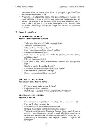 Manual do missionário Juventude e Família Missionária
37
cometemos mais ou menos essas faltas. O principal é que identifique
precisamente sua maneira de ser.
Procura no possível encontrar a razão pela qual cometeu esses pecados. Isto
exige realmente reflexão e esforço, mas indica sua preocupação em ser
melhor e permita que o seu diretor espiritual ajuste suas tendências boas e
más, o motivo de suas ações e desta forma poderá dar conselhos mais
facilmente e ver contigo onde poderá dirigir seus esforços até a próxima
confissão.
b. Exame de consciência
PRIMEIRO MANDAMENTO
Amarás a Deus sobre todas as coisas.
Tenho amor filial a Deus? Tenho confiança Nele?
Abusei de sua misericórdia?
Estou unido ardentemente a Deus?
Senti vergonha de manifestar minha fé católica?
Estudo a fundo minha religião?
Evito tudo o que possa ferir minha fé (leituras, canções, filmes,
espetáculos, etc.)?
Falei mal da minha religião?
Rezo todos os dias? Estou atento durante a oração? Tive uma postura
digna?
Não fiz as orações da manhã e da noite?
Preparo-me bem para comungar e dou graças depois?
Fiz confissões ou comunhões sacrílegas?
Cumpri a penitência da última confissão?
SEGUNDO MANDAMENTO
Não falarás o nome de Deus em vão
Pronuncio com respeito o nome de Deus?
Fiz juramentos falsos ou inúteis?
Prometi algo a Deus com pressa? Cumpri minhas promessas?
TERCEIRO MANDAMENTO
Santificarás as festas
Fui à missa aos domingos? Completa? Cheguei tarde ou sai mais cedo?
Participo da missa com devoção?
Escolho distrações sanas durante o resto do dia?
Dediquei o domingo a um trabalho manual ou fatigoso?
Vivi os tempos litúrgicos (Quaresma, Semana Santa, Natal...) com o
espírito e com as obras que recomenda e manda a Igreja, preparando meu
coração para acompanhar Cristo em seus mistérios (Nascimento, Paixão,
Ressurreição) e trabalhando com especial caridade e espírito de
reparação?
 