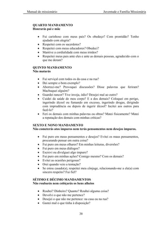 Manual do missionário Juventude e Família Missionária
38
QUARTO MANDAMENTO
Honrarás pai e mãe
Fui carinhoso com meus pais? Os obedeço? Com prontidão? Tenho
ajudado com alegria?
Respeitei com os sacerdotes?
Respeitei com meus educadores? Obedeci?
Mantive a cordialidade com meus irmãos?
Respeitei meus pais ante eles e ante as demais pessoas, agradecido com o
que me deram?
QUINTO MANDAMENTO
Não matarás
Fui serviçal com todos os da casa e na rua?
Dei sempre o bom exemplo?
Aborreci-me? Provoquei discussões? Disse palavras que feriram?
Machuquei alguém?
Guardei rancor? Tive inveja, ódio? Desejei mal ao outro?
Cuidei da saúde do meu corpo? E a dos demais? Coloquei em perigo,
ingerindo álcool ou fumando em excesso, ingerindo drogas, dirigindo
com imprudência ou depois de ingerir álcool? Incitei aos outros para
fazê-lo?
Feri os demais com minhas palavras ou obras? Matei fisicamente? Matei
a reputação dos demais com minhas críticas?
SEXTO E NONO MANDAMENTO
Não cometerás atos impuros nem terás pensamentos nem desejos impuros.
Fui puro em meus pensamentos e desejos? Evitei os maus pensamentos,
procurando pensar em outra coisa?
Fui puro em meus olhares? Em minhas leituras, diversões?
Fui puro em meus diálogos?
Escrevi ou divulguei algo impuro?
Fui puro em minhas ações? Comigo mesmo? Com os demais?
Evitei as ocasiões perigosas?
Orei quando veio a tentação?
Se estou casado(a), respeitei meu cônjuge, relacionando-me a ele(a) com
sincero respeito? Fui fiel?
SÉTIMO E DÉCIMO MANDAMENTOS
Não roubarás nem cobiçarás os bens alheios
Roubei? Dinheiro? Quanto? Roubei alguma coisa?
Devolvi o que não me pertence?
Desejei o que não me pertence: na casa ou na rua?
Gastei mal o que tinha à disposição?
 