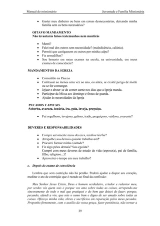 Manual do missionário Juventude e Família Missionária
39
Gastei meu dinheiro ou bens em coisas desnecessárias, deixando minha
família sem os bens necessários?
OITAVO MANDAMENTO
Não levantarás falsos testemunhos nem mentirás
Menti?
Falei mal dos outros sem necessidade? (maledicência, calúnia).
Permiti que castigassem os outros por minha culpa?
Fiz armadilhas?
Sou honesto em meus exames na escola, na universidade, em meus
exames de consciência?
MANDAMENTOS DA IGREJA
Comunhão na Páscoa
Confessar ao menos uma vez ao ano, ou antes, se existir perigo de morte
ou se for comungar.
Jejuar e abster-se de comer carne nos dias que a Igreja manda.
Participar da Missa aos domingo e festas de guarda.
Ajudar às necessidades da Igreja
PECADOS CAPITAIS
Soberba, avareza, luxúria, ira, gula, inveja, preguiça.
Fui orgulhoso, invejoso, guloso, irado, preguiçoso, vaidoso, avarento?
DEVERES E RESPONSABILIDADES
Cumpri seriamente meus deveres, minhas tarefas?
Atrapalhei aos demais quando trabalhavam?
Procurei formar minha vontade?
Fiz algo pelos demais? Sou egoísta?
Cumpri com meus deveres de estado de vida (esposo(a), pai de família,
filho, religioso...)?
Aproveitei o tempo em meu trabalho?
c. Depois do exame de consciência
Lembra que sem contrição não há perdão. Poderá ajudar a dispor seu coração,
meditar o ato de contrição que é rezado ao final da confissão:
Meu Senhor Jesus Cristo, Deus e homem verdadeiro, criador e redentor meu,
por serdes vós quem sois e porque vos amo sobre todas as coisas, arrependo-me
sinceramente de todo o mal que pratiquei e do bem que deixei de fazer; porque,
pecando, ofendi a vós, que sois o sumo bem e digno de ser amado sobre todas as
coisas. Ofereço minha vida, obras e sacrifícios em reparação pelos meus pecados.
Proponho firmemente, com o auxílio da vossa graça, fazer penitência, não tornar a
 