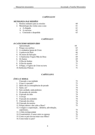 Manual do missionário Juventude e Família Missionária
4
CAPÍTULO IV
METOLOGIA DAS MISSÕES
1. Horário ordinário para as missões 60
2. Metodologia das visitas casa a casa 61
a. A chegada 61
b. A conversa 62
c. Conclusão e despedida 63
CAPÍTULO V
O CATECISMO MISSIONÁRIO
Apresentação 64
1. Porque sou católico 65
2. A verdadeira Igreja de Cristo 65
3. A palavra de Deus 66
4. Os meios de Salvação 67
5. A Santíssima Virgem Mãe de Deus 69
6. Os Santos 69
7. O Dia do Senhor 70
8. O fim do mundo 71
9. O Papa, o Vigário de Cristo na terra 71
10. Reflexões Práticas 71
CAPÍTULOVI
ÉTICA E MORAL
O pecado e sua maldade 73
1. O que é o pecado? 73
2. Quais são as conseqüências do pecado 73
3. Santo, eu? 74
4. Sem caridade, nada podemos 74
5. Os pecados de omissão 74
6. O pecado do ódio 74
7. A inveja 74
8. O pecado do escândalo 74
9. O pecado da crítica 74
10. O pecado da mentira 74
11. Porque adorar e dar culto a Deus? 75
12. A magia e a superstição... idolatria, adivinhação,
espiritismo... 75
13. A falta irreligiosidade 76
14. O matrimônio: O amor entre os esposos 76
15. Como os pais devem tratar seus filhos? 77
16. Como tratar os pais? 77
 