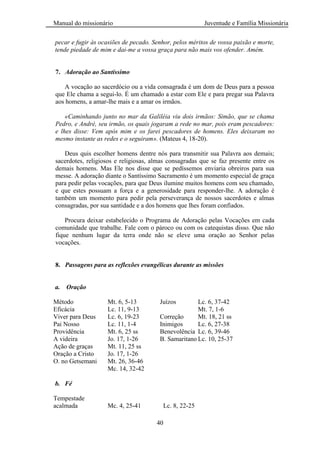 Manual do missionário Juventude e Família Missionária
40
pecar e fugir às ocasiões de pecado. Senhor, pelos méritos de vossa paixão e morte,
tende piedade de mim e dai-me a vossa graça para não mais vos ofender. Amém.
7. Adoração ao Santíssimo
A vocação ao sacerdócio ou a vida consagrada é um dom de Deus para a pessoa
que Ele chama a segui-lo. É um chamado a estar com Ele e para pregar sua Palavra
aos homens, a amar-lhe mais e a amar os irmãos.
«Caminhando junto no mar da Galiléia viu dois irmãos: Simão, que se chama
Pedro, e André, seu irmão, os quais jogaram a rede no mar, pois eram pescadores:
e lhes disse: Vem após mim e os farei pescadores de homens. Eles deixaram no
mesmo instante as redes e o seguiram». (Mateus 4, 18-20).
Deus quis escolher homens dentre nós para transmitir sua Palavra aos demais;
sacerdotes, religiosos e religiosas, almas consagradas que se faz presente entre os
demais homens. Mas Ele nos disse que se pedíssemos enviaria obreiros para sua
messe. A adoração diante o Santíssimo Sacramento é um momento especial de graça
para pedir pelas vocações, para que Deus ilumine muitos homens com seu chamado,
e que estes possuam a força e a generosidade para responder-lhe. A adoração é
também um momento para pedir pela perseverança de nossos sacerdotes e almas
consagradas, por sua santidade e a dos homens que lhes foram confiados.
Procura deixar estabelecido o Programa de Adoração pelas Vocações em cada
comunidade que trabalhe. Fale com o pároco ou com os catequistas disso. Que não
fique nenhum lugar da terra onde não se eleve uma oração ao Senhor pelas
vocações.
8. Passagens para as reflexões evangélicas durante as missões
a. Oração
Método Mt. 6, 5-13 Juízos Lc. 6, 37-42
Eficácia Lc. 11, 9-13 Mt. 7, 1-6
Viver para Deus Lc. 6, 19-23 Correção Mt. 18, 21 ss
Pai Nosso Lc. 11, 1-4 Inimigos Lc. 6, 27-38
Providência Mt. 6, 25 ss Benevolência Lc. 6, 39-46
A videira Jo. 17, 1-26 B. Samaritano Lc. 10, 25-37
Ação de graças Mt. 11, 25 ss
Oração a Cristo Jo. 17, 1-26
O. no Getsemani Mt. 26, 36-46
Mc. 14, 32-42
b. Fé
Tempestade
acalmada Mc. 4, 25-41 Lc. 8, 22-25
 