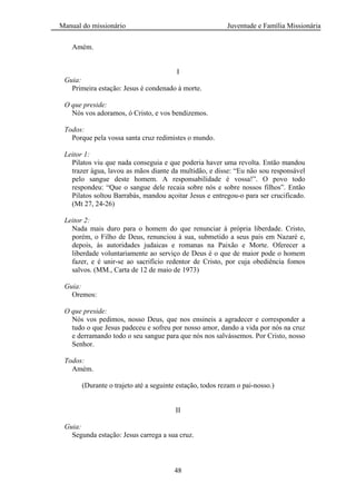 Manual do missionário Juventude e Família Missionária
48
Amém.
I
Guia:
Primeira estação: Jesus é condenado à morte.
O que preside:
Nós vos adoramos, ó Cristo, e vos bendizemos.
Todos:
Porque pela vossa santa cruz redimistes o mundo.
Leitor 1:
Pilatos viu que nada conseguia e que poderia haver uma revolta. Então mandou
trazer água, lavou as mãos diante da multidão, e disse: ―Eu não sou responsável
pelo sangue deste homem. A responsabilidade é vossa!‖. O povo todo
respondeu: ―Que o sangue dele recaia sobre nós e sobre nossos filhos‖. Então
Pilatos soltou Barrabás, mandou açoitar Jesus e entregou-o para ser crucificado.
(Mt 27, 24-26)
Leitor 2:
Nada mais duro para o homem do que renunciar à própria liberdade. Cristo,
porém, o Filho de Deus, renunciou à sua, submetido a seus pais em Nazaré e,
depois, às autoridades judaicas e romanas na Paixão e Morte. Oferecer a
liberdade voluntariamente ao serviço de Deus é o que de maior pode o homem
fazer, e é unir-se ao sacrifício redentor de Cristo, por cuja obediência fomos
salvos. (MM., Carta de 12 de maio de 1973)
Guia:
Oremos:
O que preside:
Nós vos pedimos, nosso Deus, que nos ensineis a agradecer e corresponder a
tudo o que Jesus padeceu e sofreu por nosso amor, dando a vida por nós na cruz
e derramando todo o seu sangue para que nós nos salvássemos. Por Cristo, nosso
Senhor.
Todos:
Amém.
(Durante o trajeto até a seguinte estação, todos rezam o pai-nosso.)
II
Guia:
Segunda estação: Jesus carrega a sua cruz.
 