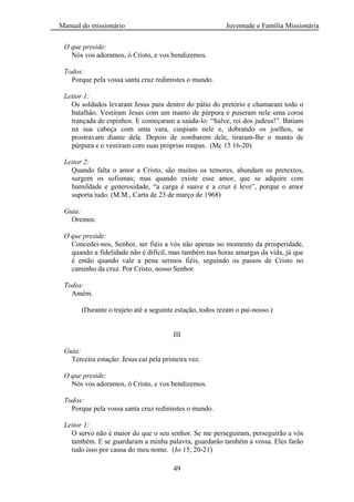 Manual do missionário Juventude e Família Missionária
49
O que preside:
Nós vos adoramos, ó Cristo, e vos bendizemos.
Todos:
Porque pela vossa santa cruz redimistes o mundo.
Leitor 1:
Os soldados levaram Jesus para dentro do pátio do pretório e chamaram todo o
batalhão. Vestiram Jesus com um manto de púrpura e puseram nele uma coroa
trançada de espinhos. E começaram a saúda-lo: ―Salve, rei dos judeus!‖. Batiam
na sua cabeça com uma vara, cuspiam nele e, dobrando os joelhos, se
prostravam diante dele. Depois de zombarem dele, tiraram-lhe o manto de
púrpura e o vestiram com suas próprias roupas. (Mc 15 16-20)
Leitor 2:
Quando falta o amor a Cristo, são muitos os temores, abundam os pretextos,
surgem os sofismas; mas quando existe esse amor, que se adquire com
humildade e generosidade, ―a carga é suave e a cruz é leve‖, porque o amor
suporta tudo. (M.M., Carta de 23 de março de 1968)
Guia:
Oremos:
O que preside:
Concedei-nos, Senhor, ser fiéis a vós não apenas no momento da prosperidade,
quando a fidelidade não é difícil, mas também nas horas amargas da vida, já que
é então quando vale a pena sermos fiéis, seguindo os passos de Cristo no
caminho da cruz. Por Cristo, nosso Senhor.
Todos:
Amém.
(Durante o trajeto até a seguinte estação, todos rezam o pai-nosso.)
III
Guia:
Terceira estação: Jesus cai pela primeira vez.
O que preside:
Nós vos adoramos, ó Cristo, e vos bendizemos.
Todos:
Porque pela vossa santa cruz redimistes o mundo.
Leitor 1:
O servo não é maior do que o seu senhor. Se me perseguiram, perseguirão a vós
também. E se guardaram a minha palavra, guardarão também a vossa. Eles farão
tudo isso por causa do meu nome. (Jo 15, 20-21)
 