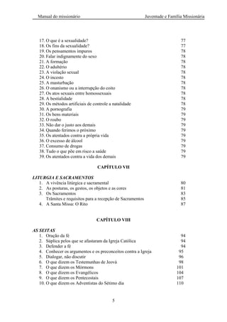 Manual do missionário Juventude e Família Missionária
5
17. O que é a sexualidade? 77
18. Os fins da sexualidade? 77
19. Os pensamentos impuros 78
20. Falar indignamente do sexo 78
21. A formação 78
22. O adultério 78
23. A violação sexual 78
24. O incesto 78
25. A masturbação 78
26. O onanismo ou a interrupção do coito 78
27. Os atos sexuais entre homossexuais 78
28. A bestialidade 78
29. Os métodos artificiais de controle a natalidade 78
30. A pornografia 79
31. Os bens materiais 79
32. O roubo 79
33. Não dar o justo aos demais 79
34. Quando ferimos o próximo 79
35. Os atentados contra a própria vida 79
36. O excesso de álcool 79
37. Consumo de drogas 79
38. Tudo o que põe em risco a saúde 79
39. Os atentados contra a vida dos demais 79
CAPÍTULO VII
LITURGIA E SACRAMENTOS
1. A vivência litúrgica e sacramental 80
2. As posturas, os gestos, os objetos e as cores 81
3. Os Sacramentos 83
Trâmites e requisitos para a recepção de Sacramentos 85
4. A Santa Missa: O Rito 87
CAPÍTULO VIII
AS SEITAS
1. Oração da fé 94
2. Súplica pelos que se afastaram da Igreja Católica 94
3. Defender a fé 94
4. Conhecer os argumentos e os preconceitos contra a Igreja 95
5. Dialogar, não discutir 96
6. O que dizem os Testemunhas de Jeová 98
7. O que dizem os Mórmons 101
8. O que dizem os Evangélicos 104
9. O que dizem os Pentecostais 107
10. O que dizem os Adventistas do Sétimo dia 110
 