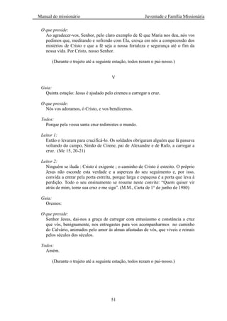 Manual do missionário Juventude e Família Missionária
51
O que preside:
Ao agradecer-vos, Senhor, pelo claro exemplo de fé que Maria nos deu, nós vos
pedimos que, meditando e sofrendo com Ela, cresça em nós a compreensão dos
mistérios de Cristo e que a fé seja a nossa fortaleza e segurança até o fim da
nossa vida. Por Cristo, nosso Senhor.
(Durante o trajeto até a seguinte estação, todos rezam o pai-nosso.)
V
Guia:
Quinta estação: Jesus é ajudado pelo cireneu a carregar a cruz.
O que preside:
Nós vos adoramos, ó Cristo, e vos bendizemos.
Todos:
Porque pela vossa santa cruz redimistes o mundo.
Leitor 1:
Então o levaram para crucificá-lo. Os soldados obrigaram alguém que lá passava
voltando do campo, Simão de Cirene, pai de Alexandre e de Rufo, a carregar a
cruz. (Mc 15, 20-21)
Leitor 2:
Ninguém se iluda : Cristo é exigente ; o caminho de Cristo é estreito. O próprio
Jesus não esconde esta verdade e a aspereza do seu seguimento e, por isso,
convida a entrar pela porta estreita, porque larga e espaçosa é a porta que leva à
perdição. Todo o seu ensinamento se resume neste convite: ―Quem quiser vir
atrás de mim, tome sua cruz e me siga‖. (M.M., Carta de 1° de junho de 1980)
Guia:
Oremos:
O que preside:
Senhor Jesus, dai-nos a graça de carregar com entusiasmo e constância a cruz
que vós, benignamente, nos entregastes para vos acompanharmos no caminho
do Calvário, animados pelo amor às almas afastadas de vós, que viveis e reinais
pelos séculos dos séculos.
Todos:
Amém.
(Durante o trajeto até a seguinte estação, todos rezam o pai-nosso.)
 