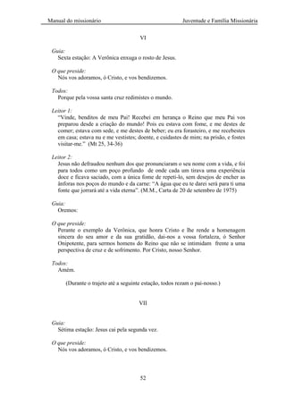 Manual do missionário Juventude e Família Missionária
52
VI
Guia:
Sexta estação: A Verônica enxuga o rosto de Jesus.
O que preside:
Nós vos adoramos, ó Cristo, e vos bendizemos.
Todos:
Porque pela vossa santa cruz redimistes o mundo.
Leitor 1:
―Vinde, benditos de meu Pai! Recebei em herança o Reino que meu Pai vos
preparou desde a criação do mundo! Pois eu estava com fome, e me destes de
comer; estava com sede, e me destes de beber; eu era forasteiro, e me recebestes
em casa; estava nu e me vestistes; doente, e cuidastes de mim; na prisão, e fostes
visitar-me.‖ (Mt 25, 34-36)
Leitor 2:
Jesus não defraudou nenhum dos que pronunciaram o seu nome com a vida, e foi
para todos como um poço profundo de onde cada um tirava uma experiência
doce e ficava saciado, com a única fome de repeti-lo, sem desejos de encher as
ânforas nos poços do mundo e da carne: ―A água que eu te darei será para ti uma
fonte que jorrará até a vida eterna‖. (M.M., Carta de 20 de setembro de 1975)
Guia:
Oremos:
O que preside:
Perante o exemplo da Verônica, que honra Cristo e lhe rende a homenagem
sincera do seu amor e da sua gratidão, dai-nos a vossa fortaleza, ó Senhor
Onipotente, para sermos homens do Reino que não se intimidam frente a uma
perspectiva de cruz e de sofrimento. Por Cristo, nosso Senhor.
Todos:
Amém.
(Durante o trajeto até a seguinte estação, todos rezam o pai-nosso.)
VII
Guia:
Sétima estação: Jesus cai pela segunda vez.
O que preside:
Nós vos adoramos, ó Cristo, e vos bendizemos.
 
