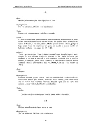 Manual do missionário Juventude e Família Missionária
56
XI
Guia:
Décima primeira estação: Jesus é pregado na cruz.
O que preside:
Nós vos adoramos, ó Cristo, e vos bendizemos.
Todos:
Porque pela vossa santa cruz redimistes o mundo.
Leitor 1:
Lá, eles o crucificaram com outros dois, um de cada lado, ficando Jesus no meio.
Pilatos tinha mandado escrever e afixar na cruz um letreiro; estava escrito assim:
―Jesus de Nazaré, o Rei dos Judeus‖. Muitos judeus leram o letreiro, porque o
lugar onde Jesus foi crucificado era perto da cidade; e estava escrito em
hebraico, em latim e em grego. (Jo 19, 18-20)
Leitor 2:
Temos como caminho a vida e as obras de nosso Senhor Jesus Cristo que, sendo
sempre fiel aos mínimos desejos da vontade do Pai, soube enfrentar com
heroísmo e decisão os maiores e mais custosos sacrifícios que a natureza
humana já conheceu. Jamais cedeu à tentação de uma vida mais cômoda, porque
conhecia a missão encomendada pelo Pai. (M.M., Carta de 18 de outubro de
1967)
Guia:
Oremos:
O que preside:
Pai cheio de amor, que na cruz de Cristo nos manifestastes a realidade viva do
vosso amor pessoal pelo homem, iluminai o nosso interior, para acreditarmos
que não há vida mais fecunda e bela que a de quem segue Jesus até a cruz para
cumprir a vossa vontade. Por Cristo, nosso Senhor.
Todos:
Amém.
(Durante o trajeto até a seguinte estação, todos rezam o pai-nosso.)
XII
Guia:
Décima segunda estação: Jesus morre na cruz.
O que preside:
Nós vos adoramos, ó Cristo, e vos bendizemos.
 