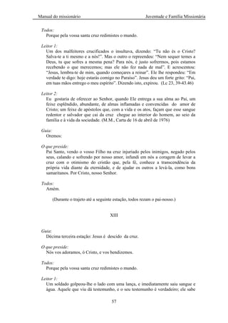 Manual do missionário Juventude e Família Missionária
57
Todos:
Porque pela vossa santa cruz redimistes o mundo.
Leitor 1:
Um dos malfeitores crucificados o insultava, dizendo: ―Tu não és o Cristo?
Salva-te a ti mesmo e a nós!‖. Mas o outro o repreendeu: ―Nem sequer temes a
Deus, tu que sofres a mesma pena? Para nós, é justo sofrermos, pois estamos
recebendo o que merecemos; mas ele não fez nada de mal‖. E acrescentou:
―Jesus, lembra-te de mim, quando começares a reinar‖. Ele lhe respondeu: ―Em
verdade te digo: hoje estarás comigo no Paraíso‖. Jesus deu um forte grito: ―Pai,
em tuas mãos entrego o meu espírito‖. Dizendo isto, expirou. (Lc 23, 39-43.46)
Leitor 2:
Eu gostaria de oferecer ao Senhor, quando Ele entrega a sua alma ao Pai, um
feixe esplêndido, abundante, de almas inflamadas e convencidas do amor de
Cristo; um feixe de apóstolos que, com a vida e os atos, façam que esse sangue
redentor e salvador que cai da cruz chegue ao interior do homem, ao seio da
família e à vida da sociedade. (M.M., Carta de 16 de abril de 1976)
Guia:
Oremos:
O que preside:
Pai Santo, vendo o vosso Filho na cruz injuriado pelos inimigos, negado pelos
seus, calando e sofrendo por nosso amor, infundi em nós a coragem de levar a
cruz com o otimismo do cristão que, pela fé, conhece a transcendência da
própria vida diante da eternidade, e de ajudar os outros a levá-la, como bons
samaritanos. Por Cristo, nosso Senhor.
Todos:
Amém.
(Durante o trajeto até a seguinte estação, todos rezam o pai-nosso.)
XIII
Guia:
Décima terceira estação: Jesus é descido da cruz.
O que preside:
Nós vos adoramos, ó Cristo, e vos bendizemos.
Todos:
Porque pela vossa santa cruz redimistes o mundo.
Leitor 1:
Um soldado golpeou-lhe o lado com uma lança, e imediatamente saiu sangue e
água. Aquele que viu dá testemunho, e o seu testemunho é verdadeiro; ele sabe
 