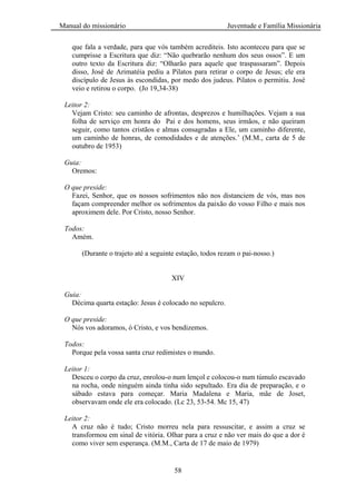 Manual do missionário Juventude e Família Missionária
58
que fala a verdade, para que vós também acrediteis. Isto aconteceu para que se
cumprisse a Escritura que diz: ―Não quebrarão nenhum dos seus ossos‖. E um
outro texto da Escritura diz: ―Olharão para aquele que traspassaram‖. Depois
disso, José de Arimatéia pediu a Pilatos para retirar o corpo de Jesus; ele era
discípulo de Jesus às escondidas, por medo dos judeus. Pilatos o permitiu. José
veio e retirou o corpo. (Jo 19,34-38)
Leitor 2:
Vejam Cristo: seu caminho de afrontas, desprezos e humilhações. Vejam a sua
folha de serviço em honra do Pai e dos homens, seus irmãos, e não queiram
seguir, como tantos cristãos e almas consagradas a Ele, um caminho diferente,
um caminho de honras, de comodidades e de atenções.‘ (M.M., carta de 5 de
outubro de 1953)
Guia:
Oremos:
O que preside:
Fazei, Senhor, que os nossos sofrimentos não nos distanciem de vós, mas nos
façam compreender melhor os sofrimentos da paixão do vosso Filho e mais nos
aproximem dele. Por Cristo, nosso Senhor.
Todos:
Amém.
(Durante o trajeto até a seguinte estação, todos rezam o pai-nosso.)
XIV
Guia:
Décima quarta estação: Jesus é colocado no sepulcro.
O que preside:
Nós vos adoramos, ó Cristo, e vos bendizemos.
Todos:
Porque pela vossa santa cruz redimistes o mundo.
Leitor 1:
Desceu o corpo da cruz, enrolou-o num lençol e colocou-o num túmulo escavado
na rocha, onde ninguém ainda tinha sido sepultado. Era dia de preparação, e o
sábado estava para começar. Maria Madalena e Maria, mãe de Joset,
observavam onde ele era colocado. (Lc 23, 53-54. Mc 15, 47)
Leitor 2:
A cruz não é tudo; Cristo morreu nela para ressuscitar, e assim a cruz se
transformou em sinal de vitória. Olhar para a cruz e não ver mais do que a dor é
como viver sem esperança. (M.M., Carta de 17 de maio de 1979)
 