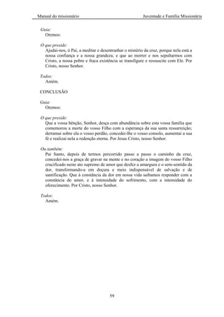 Manual do missionário Juventude e Família Missionária
59
Guia:
Oremos:
O que preside:
Ajudai-nos, ó Pai, a meditar e desentranhar o mistério da cruz, porque nela está a
nossa confiança e a nossa grandeza; e que ao morrer e nos sepultarmos com
Cristo, a nossa pobre e fraca existência se transfigure e ressuscite com Ele. Por
Cristo, nosso Senhor.
Todos:
Amém.
CONCLUSÃO
Guia:
Oremos:
O que preside:
Que a vossa bênção, Senhor, desça com abundância sobre esta vossa família que
comemorou a morte do vosso Filho com a esperança da sua santa ressurreição;
derramai sobre ela o vosso perdão, concedei-lhe o vosso consolo, aumentai a sua
fé e realizai nela a redenção eterna. Por Jesus Cristo, nosso Senhor.
Ou também:
Pai Santo, depois de termos percorrido passo a passo o caminho da cruz,
concedei-nos a graça de gravar na mente e no coração a imagem do vosso Filho
crucificado neste ato supremo de amor que desfez a amargura e o sem-sentido da
dor, transformando-a em doçura e meio indispensável de salvação e de
santificação. Que à constância da dor em nossa vida saibamos responder com a
constância do amor, e à intensidade do sofrimento, com a intensidade do
oferecimento. Por Cristo, nosso Senhor.
Todos:
Amém.
 